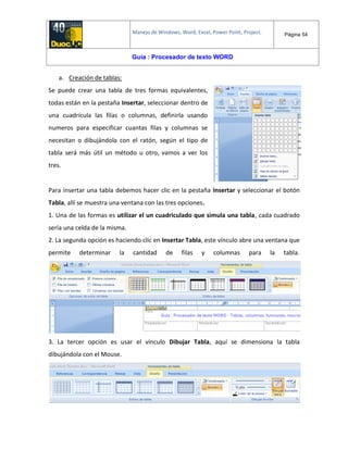Manejo de Windows, Word, Excel, Power Point, Project. Página 54
Guía : Procesador de texto WORD
a. Creación de tablas:
Se puede crear una tabla de tres formas equivalentes,
todas están en la pestaña Insertar, seleccionar dentro de
una cuadrícula las filas o columnas, definirla usando
numeros para especificar cuantas filas y columnas se
necesitan o dibujándola con el ratón, según el tipo de
tabla será más útil un método u otro, vamos a ver los
tres.
Para insertar una tabla debemos hacer clic en la pestaña Insertar y seleccionar el botón
Tabla, allí se muestra una ventana con las tres opciones.
1. Una de las formas es utilizar el un cuadriculado que simula una tabla, cada cuadrado
sería una celda de la misma.
2. La segunda opción es haciendo clic en Insertar Tabla, este vínculo abre una ventana que
permite determinar la cantidad de filas y columnas para la tabla.
3. La tercer opción es usar el vínculo Dibujar Tabla, aquí se dimensiona la tabla
dibujándola con el Mouse.
 
