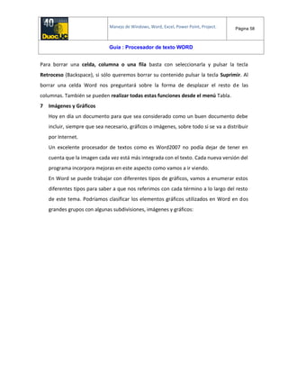 Manejo de Windows, Word, Excel, Power Point, Project. Página 58
Guía : Procesador de texto WORD
Para borrar una celda, columna o una fila basta con seleccionarla y pulsar la tecla
Retroceso (Backspace), si sólo queremos borrar su contenido pulsar la tecla Suprimir. Al
borrar una celda Word nos preguntará sobre la forma de desplazar el resto de las
columnas. También se pueden realizar todas estas funciones desde el menú Tabla.
7 Imágenes y Gráficos
Hoy en día un documento para que sea considerado como un buen documento debe
incluir, siempre que sea necesario, gráficos o imágenes, sobre todo si se va a distribuir
por Internet.
Un excelente procesador de textos como es Word2007 no podía dejar de tener en
cuenta que la imagen cada vez está más integrada con el texto. Cada nueva versión del
programa incorpora mejoras en este aspecto como vamos a ir viendo.
En Word se puede trabajar con diferentes tipos de gráficos, vamos a enumerar estos
diferentes tipos para saber a que nos referimos con cada término a lo largo del resto
de este tema. Podríamos clasificar los elementos gráficos utilizados en Word en dos
grandes grupos con algunas subdivisiones, imágenes y gráficos:
 