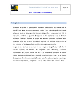 Manejo de Windows, Word, Excel, Power Point, Project. Página 59
Guía : Procesador de texto WORD
7 Imágenes.
Imágenes vectoriales o prediseñadas. Imágenes prediseñadas procedentes de las
librerías que Word tiene organizadas por temas. Estas imágenes están construidas
utilizando vectores, lo que permite hacerlas más grandes o pequeñas sin pérdida de
resolución. También se pueden desagrupar en los elementos que las forman,
introducir cambios y volverlas a agrupar. En realidad, podríamos considerar estas
imágenes como un conjunto de objetos gráficos. Los gráficos creados con las
herramientas de Word para dibujar también son imágenes vectoriales.
Imágenes no vectoriales o de mapa de bits. Imágenes fotográficas procedentes de
cámaras digitales, de Internet, de programas como Photoshop, Fireworks,
PaintShopPro, etc. Suelen ser de tipo JPG o GIF. Sobre estas imágenes se pueden
realizar algunas operaciones como cambiar el tamaño, el brillo,..., pero no se pueden
desagrupar en los elementos que las forman. Están formadas por puntos o pixels que
tienen cada uno un color y una posición pero no están relacionados unos con otros.
 