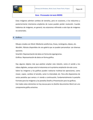 Manejo de Windows, Word, Excel, Power Point, Project. Página 60
Guía : Procesador de texto WORD
Estas imágenes admiten cambios de tamaños, pero en ocasiones, si las reducimos y
posteriormente intentamos ampliarlas de nuevo pueden perder resolución. Cuando
hablemos de imágenes, en general, nos estaremos refiriendo a este tipo de imágenes
no vectoriales.
8 Gráficos.
Dibujos creados con Word. Mediante autoformas, líneas, rectángulos, elipses, etc.
WordArt. Rótulos disponibles de una galería que se pueden personalizar con diversas
opciones.
SmartArt. Representación de datos en forma de organigramas.
Gráficos. Representación de datos en forma gráfica.
Hay algunos objetos más que podrían ampliar esta relación, como el sonido y los
vídeos digitales, aunque esto lo trataremos en la próxima ampliación de este curso.
Sobre las imágenes y los gráficos pueden realizarse multitud de operaciones, como
mover, copiar, cambiar el tamaño, variar la intensidad, etc. Para ello disponemos de
varias pestañas que vamos a ir viendo a continuación, fundamentalmente la pestaña
Formato para las imágenes y las pestañas Diseño y Presentación para los gráficos.
Con todos estos elementos no hay excusa para no diseñar documentos Word con una
componente gráfica atractiva.
 