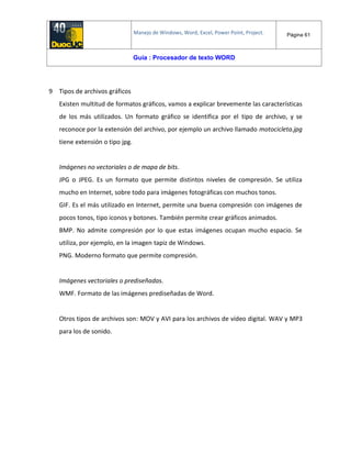 Manejo de Windows, Word, Excel, Power Point, Project. Página 61
Guía : Procesador de texto WORD
9 Tipos de archivos gráficos
Existen multitud de formatos gráficos, vamos a explicar brevemente las características
de los más utilizados. Un formato gráfico se identifica por el tipo de archivo, y se
reconoce por la extensión del archivo, por ejemplo un archivo llamado motocicleta.jpg
tiene extensión o tipo jpg.
Imágenes no vectoriales o de mapa de bits.
JPG o JPEG. Es un formato que permite distintos niveles de compresión. Se utiliza
mucho en Internet, sobre todo para imágenes fotográficas con muchos tonos.
GIF. Es el más utilizado en Internet, permite una buena compresión con imágenes de
pocos tonos, tipo iconos y botones. También permite crear gráficos animados.
BMP. No admite compresión por lo que estas imágenes ocupan mucho espacio. Se
utiliza, por ejemplo, en la imagen tapiz de Windows.
PNG. Moderno formato que permite compresión.
Imágenes vectoriales o prediseñadas.
WMF. Formato de las imágenes prediseñadas de Word.
Otros tipos de archivos son: MOV y AVI para los archivos de vídeo digital. WAV y MP3
para los de sonido.
 