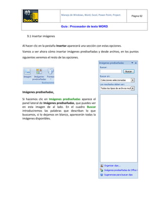 Manejo de Windows, Word, Excel, Power Point, Project. Página 62
Guía : Procesador de texto WORD
9.1 Insertar imágenes
Al hacer clic en la pestaña Insertar aparecerá una sección con estas opciones.
Vamos a ver ahora cómo insertar imágenes prediseñadas y desde archivo, en los puntos
siguientes veremos el resto de las opciones.
Imágenes prediseñadas.
Si hacemos clic en Imágenes prediseñadas aparece el
panel lateral de Imágenes prediseñadas, que puedes ver
en esta imagen de al lado. En el cuadro Buscar
introduciremos las palabras que describan lo que
buscamos, si lo dejamos en blanco, aparecerán todas la
imágenes disponibles.
 