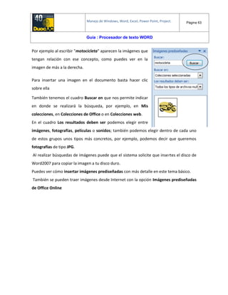 Manejo de Windows, Word, Excel, Power Point, Project. Página 63
Guía : Procesador de texto WORD
Por ejemplo al escribir "motocicleta" aparecen la imágenes que
tengan relación con ese concepto, como puedes ver en la
imagen de más a la derecha.
Para insertar una imagen en el documento basta hacer clic
sobre ella
También tenemos el cuadro Buscar en que nos permite indicar
en donde se realizará la búsqueda, por ejemplo, en Mis
colecciones, en Colecciones de Office o en Colecciones web.
En el cuadro Los resultados deben ser podemos elegir entre
imágenes, fotografías, películas o sonidos; también podemos elegir dentro de cada uno
de estos grupos unos tipos más concretos, por ejemplo, podemos decir que queremos
fotografías de tipo JPG.
Al realizar búsquedas de imágenes puede que el sistema solicite que insertes el disco de
Word2007 para copiar la imagen a tu disco duro.
Puedes ver cómo insertar imágenes prediseñadas con más detalle en este tema básico.
También se pueden traer imágenes desde Internet con la opción Imágenes prediseñadas
de Office Online
 