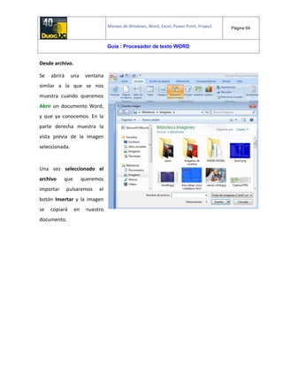 Manejo de Windows, Word, Excel, Power Point, Project. Página 64
Guía : Procesador de texto WORD
Desde archivo.
Se abrirá una ventana
similar a la que se nos
muestra cuando queremos
Abrir un documento Word,
y que ya conocemos. En la
parte derecha muestra la
vista previa de la imagen
seleccionada.
Una vez seleccionado el
archivo que queremos
importar pulsaremos el
botón Insertar y la imagen
se copiará en nuestro
documento.
 