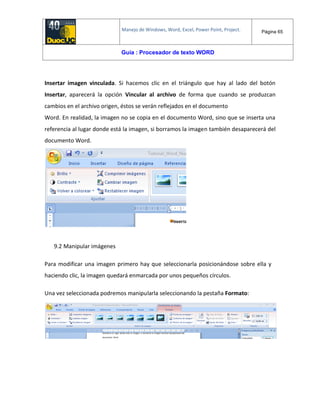 Manejo de Windows, Word, Excel, Power Point, Project. Página 65
Guía : Procesador de texto WORD
Insertar imagen vinculada. Si hacemos clic en el triángulo que hay al lado del botón
Insertar, aparecerá la opción Vincular al archivo de forma que cuando se produzcan
cambios en el archivo origen, éstos se verán reflejados en el documento
Word. En realidad, la imagen no se copia en el documento Word, sino que se inserta una
referencia al lugar donde está la imagen, si borramos la imagen también desaparecerá del
documento Word.
9.2 Manipular imágenes
Para modificar una imagen primero hay que seleccionarla posicionándose sobre ella y
haciendo clic, la imagen quedará enmarcada por unos pequeños círculos.
Una vez seleccionada podremos manipularla seleccionando la pestaña Formato:
 
