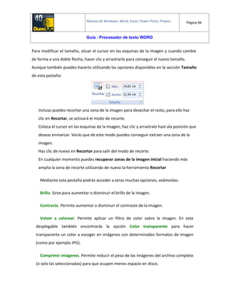 Manejo de Windows, Word, Excel, Power Point, Project. Página 66
Guía : Procesador de texto WORD
Para modificar el tamaño, situar el cursor en las esquinas de la imagen y cuando cambie
de forma a una doble flecha, hacer clic y arrastrarlo para conseguir el nuevo tamaño.
Aunque también puedes hacerlo utilizando las opciones disponibles en la sección Tamaño
de esta pestaña:
Incluso puedes recortar una zona de la imagen para desechar el resto, para ello haz
clic en Recortar, se activará el modo de recorte.
Coloca el cursor en las esquinas de la imagen, haz clic y arrastralo hast ala posición que
deseas enmarcar. Verás que de este modo puedes conseguir extraer una zona de la
imagen.
Haz clic de nuevo en Recortar para salir del modo de recorte.
En cualquier momento puedes recuperar zonas de la imagen inicial haciendo más
amplia la zona de recorte utilizando de nuevo la herramienta Recortar
Mediante esta pestaña podrás acceder a otras muchas opciones, veámoslas:
Brillo. Sirve para aumentar o disminuir el brillo de la imagen.
Contraste. Permite aumentar o disminuir el contraste de la imagen.
Volver a colorear. Permite aplicar un filtro de color sobre la imagen. En este
desplegable también encontrarás la opción Color transparente para hacer
transparente un color a escoger en imágenes con determinados formatos de imagen
(como por ejemplo JPG).
Comprimir imágenes. Permite reducir el peso de las imágenes del archivo completo
(o solo las seleccionadas) para que ocupen menos espacio en disco.
 