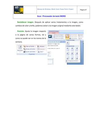Manejo de Windows, Word, Excel, Power Point, Project. Página 67
Guía : Procesador de texto WORD
Restablecer imagen. Después de aplicar varios tratamientos a la imagen, como
cambios de color y brillo, podemos volver a la imagen original mediante este botón.
Posición. Ajusta la imagen respecto
a la página de varias formas, tal y
como se puede ver en los iconos de la
ventana.
 