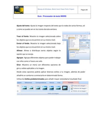 Manejo de Windows, Word, Excel, Power Point, Project. Página 68
Guía : Procesador de texto WORD
Ajuste del texto: Ajusta la imagen respecto del texto que la rodea de varias formas, tal
y como se puede ver en los iconos de esta ventana.
Traer al frente. Muestra la imagen seleccionada sobre
los objetos que se encuentren en su mismo nivel.
Enviar al fondo. Muestra la imagen seleccionada bajo
los objetos que se encuentren en su mismo nivel.
Alinear. Alinea o distribuye varios objetos según la
opción que se escoja.
Agrupar. Agrupa diferentes objetos para poder trabajar
con ellos como si fuese uno solo.
Girar. Muestra un menú con diferentes opciones de
giro y volteo aplicables a la imagen.
Desde estas opciones podrás aplicar diversos estilos a tu imagen, además de poder
añadirle un contorno o enmarcarla en determinada forma.
Utiliza los Estilos predeterminados para añadir mayor vistosidad al resultado final.
 