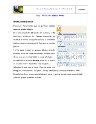 Manejo de Windows, Word, Excel, Power Point, Project. Página 69
Guía : Procesador de texto WORD
Insertar Formas y dibujar
Dispone de herramientas que nos permiten realizar
nuestros propios dibujos.
Si no eres muy hábil dibujando con el ratón, no te
preocupes, mediante las Formas dispondrás de
multitud de formas listas para usar que te permitirán
realizar esquemas, diagramas de flujo, y otros muchos
gráficos.
Y si te gusta realizar tus propios dibujos también
dispones de rectas, curvas ajustables y dibujo a mano
alzada para que tu imaginación se ponga a trabajar.
Al hacer clic en el menú Formas aparecerá el listado
de todas las formas disponibles en el programa.
Selecciona la que más te guste y haz clic sobre ella,
enseguida podrás volver a la hoja de calculo y establecer el tamaño que tendrá la forma.
Para ello haz clic en una zona de la hoja y sin soltar el ratón arrástralo hasta ocupar toda la
zona que quieres que tome la forma.
 