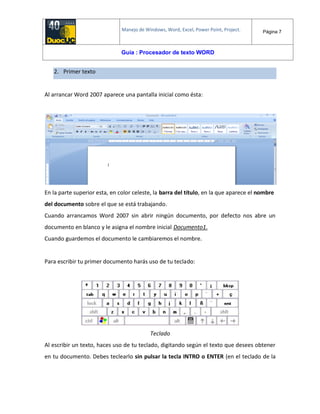 Manejo de Windows, Word, Excel, Power Point, Project. Página 7
Guía : Procesador de texto WORD
2. Primer texto
Al arrancar Word 2007 aparece una pantalla inicial como ésta:
En la parte superior esta, en color celeste, la barra del título, en la que aparece el nombre
del documento sobre el que se está trabajando.
Cuando arrancamos Word 2007 sin abrir ningún documento, por defecto nos abre un
documento en blanco y le asigna el nombre inicial Documento1.
Cuando guardemos el documento le cambiaremos el nombre.
Para escribir tu primer documento harás uso de tu teclado:
Teclado
Al escribir un texto, haces uso de tu teclado, digitando según el texto que desees obtener
en tu documento. Debes teclearlo sin pulsar la tecla INTRO o ENTER (en el teclado de la
 
