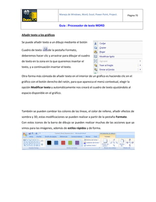Manejo de Windows, Word, Excel, Power Point, Project. Página 70
Guía : Procesador de texto WORD
Añadir texto a los gráficos
Se puede añadir texto a un dibujo mediante el botón
Cuadro de texto de la pestaña Formato,
deberemos hacer clic y arrastrar para dibujar el cuadro
de texto en la zona en la que queremos insertar el
texto, y a continuación insertar el texto.
Otra forma más cómoda de añadir texto en el interior de un gráfico es haciendo clic en el
gráfico con el botón derecho del ratón, para que aparezca el menú contextual, elegir la
opción Modificar texto y automáticamente nos creará el cuadro de texto ajustándolo al
espacio disponible en el gráfico.
También se pueden cambiar los colores de las líneas, el color de relleno, añadir efectos de
sombra y 3D, estas modificaciones se pueden realizar a partir de la pestaña Formato.
Con estos iconos de la barra de dibujo se pueden realizar muchas de las acciones que ya
vimos para las imágenes, además de estilos rápidos y de forma.
 