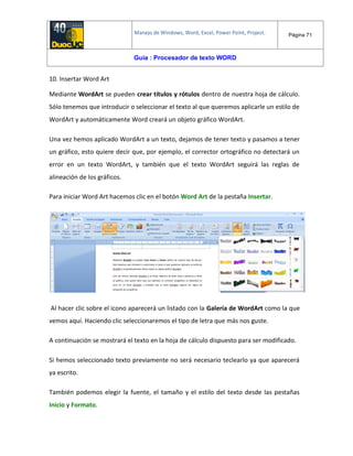 Manejo de Windows, Word, Excel, Power Point, Project. Página 71
Guía : Procesador de texto WORD
10. Insertar Word Art
Mediante WordArt se pueden crear títulos y rótulos dentro de nuestra hoja de cálculo.
Sólo tenemos que introducir o seleccionar el texto al que queremos aplicarle un estilo de
WordArt y automáticamente Word creará un objeto gráfico WordArt.
Una vez hemos aplicado WordArt a un texto, dejamos de tener texto y pasamos a tener
un gráfico, esto quiere decir que, por ejemplo, el corrector ortográfico no detectará un
error en un texto WordArt, y también que el texto WordArt seguirá las reglas de
alineación de los gráficos.
Para iniciar Word Art hacemos clic en el botón Word Art de la pestaña Insertar.
Al hacer clic sobre el icono aparecerá un listado con la Galería de WordArt como la que
vemos aquí. Haciendo clic seleccionaremos el tipo de letra que más nos guste.
A continuación se mostrará el texto en la hoja de cálculo dispuesto para ser modificado.
Si hemos seleccionado texto previamente no será necesario teclearlo ya que aparecerá
ya escrito.
También podemos elegir la fuente, el tamaño y el estilo del texto desde las pestañas
Inicio y Formato.
 