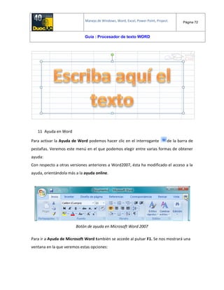 Manejo de Windows, Word, Excel, Power Point, Project. Página 72
Guía : Procesador de texto WORD
11 Ayuda en Word
Para activar la Ayuda de Word podemos hacer clic en el interrogante de la barra de
pestañas. Veremos este menú en el que podemos elegir entre varias formas de obtener
ayuda:
Con respecto a otras versiones anteriores a Word2007, ésta ha modificado el acceso a la
ayuda, orientándola más a la ayuda online.
Botón de ayuda en Microsoft Word 2007
Para ir a Ayuda de Microsoft Word también se accede al pulsar F1. Se nos mostrará una
ventana en la que veremos estas opciones:
 