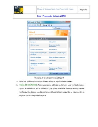 Manejo de Windows, Word, Excel, Power Point, Project. Página 73
Guía : Procesador de texto WORD
Ventana de ayuda de Microsoft Word
a. BUSCAR: Podemos introducir el texto a buscar y pulsar Intro (Enter).
b. TABLA DE CONTENIDO. Nos muestra una tabla de contenidos para ver los temas de
ayuda. Haciendo clic en el símbolo + que aparece delante de cada tema podemos
ver los puntos de que consta ese tema. Al hacer clic en un punto, se nos muestra la
explicación en una pantalla aparte
 