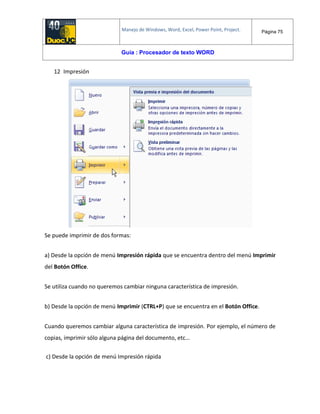 Manejo de Windows, Word, Excel, Power Point, Project. Página 75
Guía : Procesador de texto WORD
12 Impresión
Se puede imprimir de dos formas:
a) Desde la opción de menú Impresión rápida que se encuentra dentro del menú Imprimir
del Botón Office.
Se utiliza cuando no queremos cambiar ninguna característica de impresión.
b) Desde la opción de menú Imprimir (CTRL+P) que se encuentra en el Botón Office.
Cuando queremos cambiar alguna característica de impresión. Por ejemplo, el número de
copias, imprimir sólo alguna página del documento, etc...
c) Desde la opción de menú Impresión rápida
 