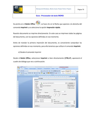 Manejo de Windows, Word, Excel, Power Point, Project. Página 76
Guía : Procesador de texto WORD
Se pincha en el Botón Office , se hace clic en la flecha que aparece a la derecha del
comando Imprimir y se selecciona la opción Impresión rápida.
Nuestro documento se imprime directamente. En este caso se imprimen todas las páginas
del documento, con las opciones definidas en ese momento.
Antes de mandar la primera impresión del documento, es conveniente comprobar las
opciones definidas en ese momento, para ello tenemos que utilizar el comando Imprimir.
e) Desde el comando Imprimir
Desde el Botón Office, seleccionar Imprimir o bien directamente (CTRL+P), aparecerá el
cuadro de diálogo que ves a continuación.
 