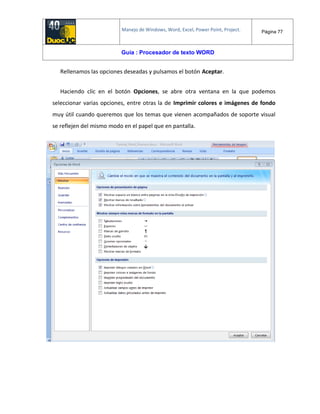 Manejo de Windows, Word, Excel, Power Point, Project. Página 77
Guía : Procesador de texto WORD
Rellenamos las opciones deseadas y pulsamos el botón Aceptar.
Haciendo clic en el botón Opciones, se abre otra ventana en la que podemos
seleccionar varias opciones, entre otras la de Imprimir colores e imágenes de fondo
muy útil cuando queremos que los temas que vienen acompañados de soporte visual
se reflejen del mismo modo en el papel que en pantalla.
 