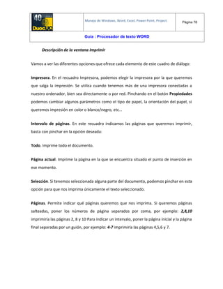 Manejo de Windows, Word, Excel, Power Point, Project. Página 78
Guía : Procesador de texto WORD
Descripción de la ventana Imprimir
Vamos a ver las diferentes opciones que ofrece cada elemento de este cuadro de diálogo:
Impresora. En el recuadro Impresora, podemos elegir la impresora por la que queremos
que salga la impresión. Se utiliza cuando tenemos más de una impresora conectadas a
nuestro ordenador, bien sea directamente o por red. Pinchando en el botón Propiedades
podemos cambiar algunos parámetros como el tipo de papel, la orientación del papel, si
queremos impresión en color o blanco/negro, etc...
Intervalo de páginas. En este recuadro indicamos las páginas que queremos imprimir,
basta con pinchar en la opción deseada:
Todo. Imprime todo el documento.
Página actual. Imprime la página en la que se encuentra situado el punto de inserción en
ese momento.
Selección. Si tenemos seleccionada alguna parte del documento, podemos pinchar en esta
opción para que nos imprima únicamente el texto seleccionado.
Páginas. Permite indicar qué páginas queremos que nos imprima. Si queremos páginas
salteadas, poner los números de página separados por coma, por ejemplo: 2,8,10
imprimiría las páginas 2, 8 y 10 Para indicar un intervalo, poner la página inicial y la página
final separadas por un guión, por ejemplo: 4-7 imprimiría las páginas 4,5,6 y 7.
 