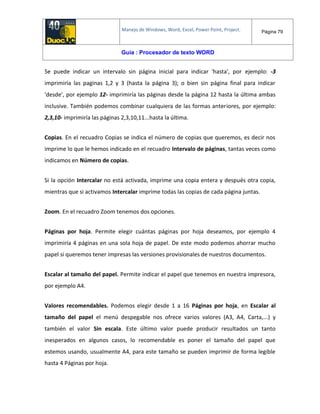 Manejo de Windows, Word, Excel, Power Point, Project. Página 79
Guía : Procesador de texto WORD
Se puede indicar un intervalo sin página inicial para indicar 'hasta', por ejemplo: -3
imprimiría las paginas 1,2 y 3 (hasta la página 3); o bien sin página final para indicar
'desde', por ejemplo 12- imprimiría las páginas desde la página 12 hasta la última ambas
inclusive. También podemos combinar cualquiera de las formas anteriores, por ejemplo:
2,3,10- imprimiría las páginas 2,3,10,11...hasta la última.
Copias. En el recuadro Copias se indica el número de copias que queremos, es decir nos
imprime lo que le hemos indicado en el recuadro Intervalo de páginas, tantas veces como
indicamos en Número de copias.
Si la opción Intercalar no está activada, imprime una copia entera y después otra copia,
mientras que si activamos Intercalar imprime todas las copias de cada página juntas.
Zoom. En el recuadro Zoom tenemos dos opciones.
Páginas por hoja. Permite elegir cuántas páginas por hoja deseamos, por ejemplo 4
imprimiría 4 páginas en una sola hoja de papel. De este modo podemos ahorrar mucho
papel si queremos tener impresas las versiones provisionales de nuestros documentos.
Escalar al tamaño del papel. Permite indicar el papel que tenemos en nuestra impresora,
por ejemplo A4.
Valores recomendables. Podemos elegir desde 1 a 16 Páginas por hoja, en Escalar al
tamaño del papel el menú despegable nos ofrece varios valores (A3, A4, Carta,...) y
también el valor Sin escala. Este último valor puede producir resultados un tanto
inesperados en algunos casos, lo recomendable es poner el tamaño del papel que
estemos usando, usualmente A4, para este tamaño se pueden imprimir de forma legible
hasta 4 Páginas por hoja.
 