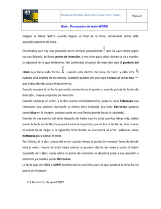 Manejo de Windows, Word, Excel, Power Point, Project. Página 8
Guía : Procesador de texto WORD
imagen se llama "ent"); cuando llegues al final de la línea, observarás cómo salta
automáticamente de línea.
Observarás que hay una pequeña barra vertical parpadeante que va avanzando según
vas escribiendo, se llama punto de inserción, y nos sirve para saber dónde se va a escribir
la siguiente letra que tecleemos. No confundas el punto de inserción con el puntero del
ratón que tiene esta forma cuando está dentro del área de texto y esta otra
cuando está encima de los menús. También puedes ver una raya horizontal como ésta
que indica dónde acaba el documento.
Cuando mueves el ratón, lo que estás moviendo es el puntero; cuando pulsas las teclas de
dirección, mueves el punto de inserción.
Cuando cometas un error, y te des cuenta inmediatamente, pulsa la tecla Retroceso que
retrocede una posición borrando la última letra tecleada. (La tecla Retroceso aparece
como bksp en la imagen, aunque suele ser una flecha grande hacia la izquierda).
Cuando te das cuenta del error después de haber escrito unas cuantas letras más, debes
pulsar la tecla con la flecha pequeña hacia la izquierda, que no borra las letras, sólo mueve
el cursor hasta llegar a la siguiente letra donde se encuentra el error; entonces pulsa
Retroceso para borrar el error.
Por último, si te das cuenta del error cuando tienes el punto de inserción lejos de donde
está el error, mueve el ratón hasta colocar el puntero detrás del error y pulsa el botón
izquierdo del ratón; verás cómo el punto de inserción se desplaza justo a esa posición y
entonces ya puedes pulsar Retroceso.
La tecla suprimir (DEL o SUPR) también borra una letra, pero la que queda a la derecha del
punto de inserción.
2.1 Elementos de word 2007
 