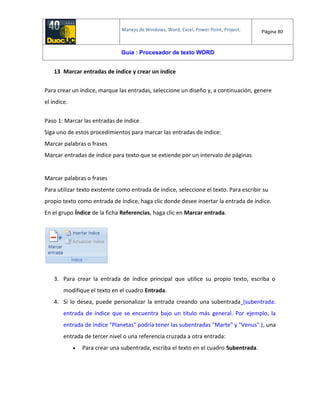 Manejo de Windows, Word, Excel, Power Point, Project. Página 80
Guía : Procesador de texto WORD
13 Marcar entradas de índice y crear un índice
Para crear un índice, marque las entradas, seleccione un diseño y, a continuación, genere
el índice.
Paso 1: Marcar las entradas de índice
Siga uno de estos procedimientos para marcar las entradas de índice:
Marcar palabras o frases
Marcar entradas de índice para texto que se extiende por un intervalo de páginas
Marcar palabras o frases
Para utilizar texto existente como entrada de índice, seleccione el texto. Para escribir su
propio texto como entrada de índice, haga clic donde desee insertar la entrada de índice.
En el grupo Índice de la ficha Referencias, haga clic en Marcar entrada.
3. Para crear la entrada de índice principal que utilice su propio texto, escriba o
modifique el texto en el cuadro Entrada.
4. Si lo desea, puede personalizar la entrada creando una subentrada (subentrada:
entrada de índice que se encuentra bajo un título más general. Por ejemplo, la
entrada de índice "Planetas" podría tener las subentradas "Marte" y "Venus".), una
entrada de tercer nivel o una referencia cruzada a otra entrada:
 Para crear una subentrada, escriba el texto en el cuadro Subentrada.
 