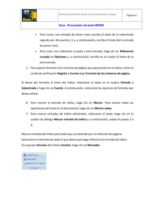 Manejo de Windows, Word, Excel, Power Point, Project. Página 81
Guía : Procesador de texto WORD
 Para incluir una entrada de tercer nivel, escriba el texto de la subentrada
seguido por dos puntos (:) y, a continuación, escriba el texto de la entrada
de tercer nivel.
 Para crear una referencia cruzada a otra entrada, haga clic en Referencia
cruzada en Opciones y, a continuación, escriba en el cuadro el texto de la
otra entrada.
5. Para aplicar formato a los números de página que aparecerán en el índice, active la
casilla de verificación Negrita o Cursiva bajo Formato de los números de página.
Si desea dar formato al texto del índice, seleccione el texto en el cuadro Entrada o
Subentrada y haga clic en Fuente. A continuación, seleccione las opciones de formato que
desea utilizar.
6. Para marcar la entrada de índice, haga clic en Marcar. Para marcar todas las
apariciones del texto en el documento, haga clic en Marcar todas.
7. Para marcar entradas de índice adicionales, seleccione el texto, haga clic en el
cuadro de diálogo Marcar entrada de índice y a continuación, repita los pasos 3 a
6.
Marcar entradas de índice para texto que se extiende por un intervalo de páginas
Seleccione el intervalo de texto al que desee que haga referencia la entrada de índice.
En el grupo Vínculos de la ficha Insertar, haga clic en Marcador.
 