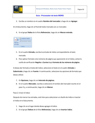 Manejo de Windows, Word, Excel, Power Point, Project. Página 82
Guía : Procesador de texto WORD
3. Escriba un nombre en el cuadro Nombre del marcador y haga clic en Agregar.
En el documento, haga clic al final del texto marcado con un marcador.
4. En el grupo Índice de la ficha Referencias, haga clic en Marcar entrada.
5. En el cuadro Entrada, escriba la entrada de índice correspondiente al texto
marcado.
6. Para aplicar formato a los números de página que aparecerán en el índice, active la
casilla de verificación Negrita o Cursiva bajo Formato de los números de página.
Si desea dar formato al texto del índice, seleccione el texto en el cuadro Entrada o
Subentrada y haga clic en Fuente. A continuación, seleccione las opciones de formato que
desea utilizar.
7. En Opciones, haga clic en Intervalo de páginas.
8. En el cuadro Marcador, escriba o seleccione el nombre del marcador escrito en el
paso 3 y, a continuación, haga clic en Marcar.
Paso 2: Crear el índice
Después de marcar las entradas, está listo para seleccionar un diseño de índice e insertar
el índice en el documento.
1. Haga clic en el lugar donde desea agregar el índice.
2. En el grupo Índices de la ficha Referencias, haga clic en Insertar índice.
 