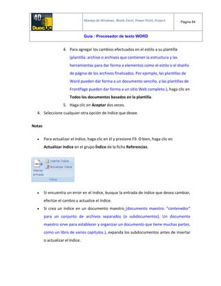 Manejo de Windows, Word, Excel, Power Point, Project. Página 84
Guía : Procesador de texto WORD
4. Para agregar los cambios efectuados en el estilo a su plantilla
(plantilla: archivo o archivos que contienen la estructura y las
herramientas para dar forma a elementos como el estilo o el diseño
de página de los archivos finalizados. Por ejemplo, las plantillas de
Word pueden dar forma a un documento sencillo, y las plantillas de
FrontPage pueden dar forma a un sitio Web completo.), haga clic en
Todos los documentos basados en la plantilla.
5. Haga clic en Aceptar dos veces.
4. Seleccione cualquier otra opción de índice que desee.
Notas
 Para actualizar el índice, haga clic en él y presione F9. O bien, haga clic en
Actualizar índice en el grupo Índice de la ficha Referencias.
 Si encuentra un error en el índice, busque la entrada de índice que desea cambiar,
efectúe el cambio y actualice el índice.
 Si crea un índice en un documento maestro (documento maestro: "contenedor"
para un conjunto de archivos separados (o subdocumentos). Un documento
maestro sirve para establecer y organizar un documento que tiene muchas partes,
como un libro de varios capítulos.), expanda los subdocumentos antes de insertar
o actualizar el índice.
 