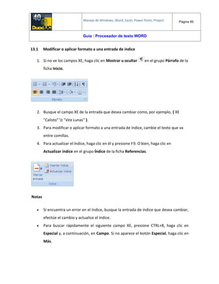 Manejo de Windows, Word, Excel, Power Point, Project. Página 85
Guía : Procesador de texto WORD
13.1 Modificar o aplicar formato a una entrada de índice
1. Si no ve los campos XE, haga clic en Mostrar u ocultar en el grupo Párrafo de la
ficha Inicio.
2. Busque el campo XE de la entrada que desea cambiar como, por ejemplo, { XE
"Calisto" t "Vea Lunas" }.
3. Para modificar o aplicar formato a una entrada de índice, cambie el texto que va
entre comillas.
4. Para actualizar el índice, haga clic en él y presione F9. O bien, haga clic en
Actualizar índice en el grupo Índice de la ficha Referencias.
Notas
 Si encuentra un error en el índice, busque la entrada de índice que desea cambiar,
efectúe el cambio y actualice el índice.
 Para buscar rápidamente el siguiente campo XE, presione CTRL+B, haga clic en
Especial y, a continuación, en Campo. Si no aparece el botón Especial, haga clic en
Más.
 