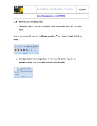 Manejo de Windows, Word, Excel, Power Point, Project. Página 86
Guía : Procesador de texto WORD
13.2 Eliminar una entrada de índice
1. Seleccione todo el campo de entrada de índice, incluidas las llaves ({}) y presione
SUPR.
Si no ve los campos XE, haga clic en Mostrar u ocultar en el grupo Párrafo de la ficha
Inicio.
2. Para actualizar el índice, haga clic en él y presione F9. O bien, haga clic en
Actualizar índice en el grupo Índice de la ficha Referencias.
 