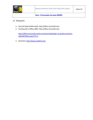Manejo de Windows, Word, Excel, Power Point, Project. Página 87
Guía : Procesador de texto WORD
14 Bibliografía
 Guía de Soporte Microsoft. http://office.microsoft.com
 Introducción a Office 2007. http://office.microsoft.com
http://office.microsoft.com/es-hn/word-help/elegir-un-grafico-smartart-
HA010075832.aspx?CTT=3
 Aula Fácil. http://www.aulafacil.com
 