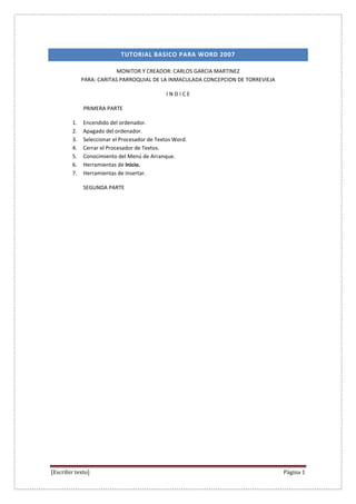 TUTORIAL BASICO PARA WORD 2007

                          MONITOR Y CREADOR: CARLOS GARCIA MARTINEZ
             PARA: CARITAS PARROQUIAL DE LA INMACULADA CONCEPCION DE TORREVIEJA

                                             INDICE

             PRIMERA PARTE

        1.   Encendido del ordenador.
        2.   Apagado del ordenador.
        3.   Seleccionar el Procesador de Textos Word.
        4.   Cerrar el Procesador de Textos.
        5.   Conocimiento del Menú de Arranque.
        6.   Herramientas de Inicio.
        7.   Herramientas de Insertar.

             SEGUNDA PARTE




[Escribir texto]                                                                  Página 1
 
