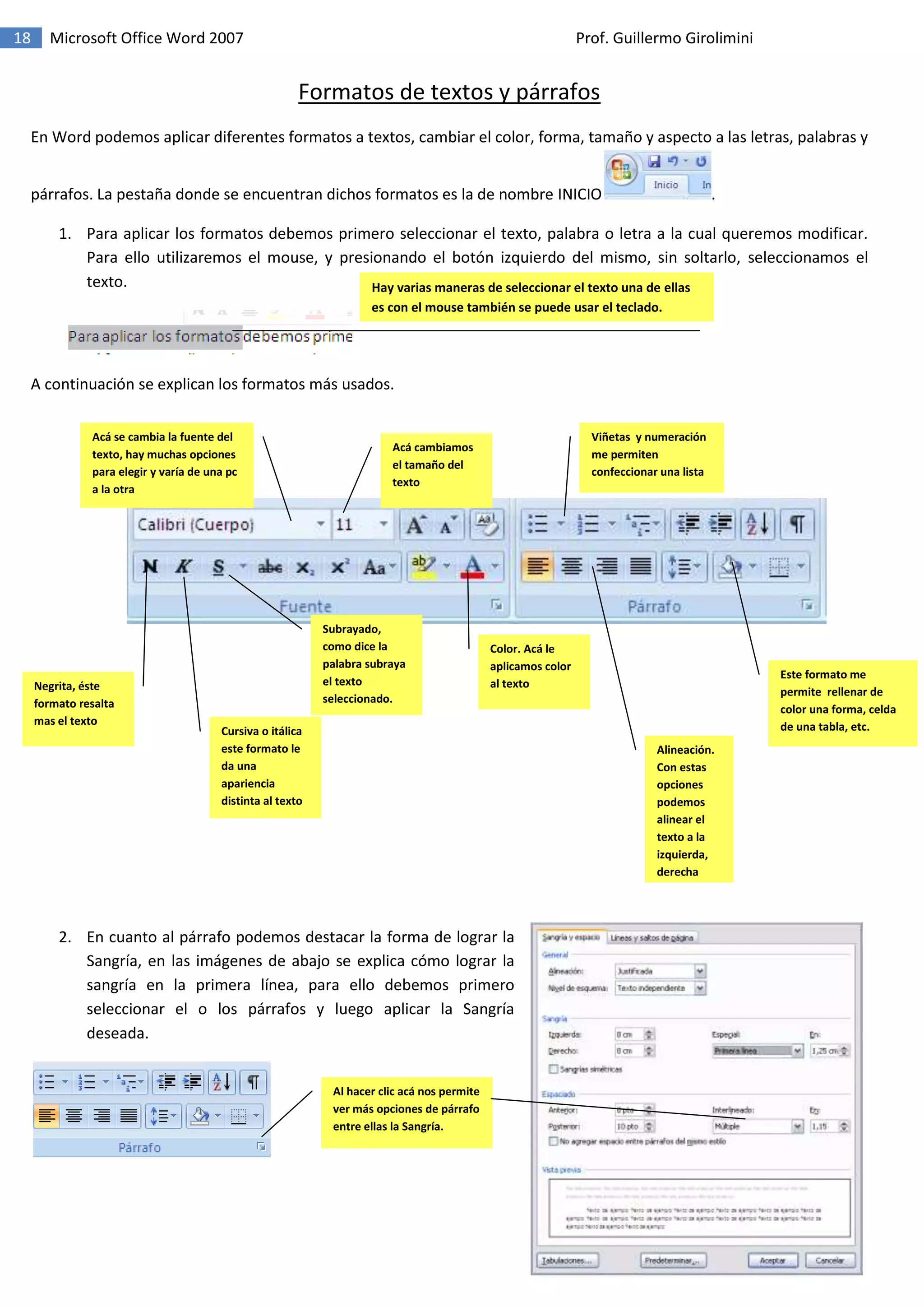 18 Microsoft Office Word 2007 Prof. Guillermo Girolimini
Formatos de textos y párrafos
En Word podemos aplicar diferentes formatos a textos, cambiar el color, forma, tamaño y aspecto a las letras, palabras y
párrafos. La pestaña donde se encuentran dichos formatos es la de nombre INICIO .
1. Para aplicar los formatos debemos primero seleccionar el texto, palabra o letra a la cual queremos modificar.
Para ello utilizaremos el mouse, y presionando el botón izquierdo del mismo, sin soltarlo, seleccionamos el
texto.
A continuación se explican los formatos más usados.
2. En cuanto al párrafo podemos destacar la forma de lograr la
Sangría, en las imágenes de abajo se explica cómo lograr la
sangría en la primera línea, para ello debemos primero
seleccionar el o los párrafos y luego aplicar la Sangría
deseada.
Hay varias maneras de seleccionar el texto una de ellas
es con el mouse también se puede usar el teclado.
Acá se cambia la fuente del
texto, hay muchas opciones
para elegir y varía de una pc
a la otra
Acá cambiamos
el tamaño del
texto
Negrita, éste
formato resalta
mas el texto
Cursiva o itálica
este formato le
da una
apariencia
distinta al texto
Subrayado,
como dice la
palabra subraya
el texto
seleccionado.
Color. Acá le
aplicamos color
al texto
Alineación.
Con estas
opciones
podemos
alinear el
texto a la
izquierda,
derecha
centrado y
Justficado
Viñetas y numeración
me permiten
confeccionar una lista
Este formato me
permite rellenar de
color una forma, celda
de una tabla, etc.
Al hacer clic acá nos permite
ver más opciones de párrafo
entre ellas la Sangría.
 