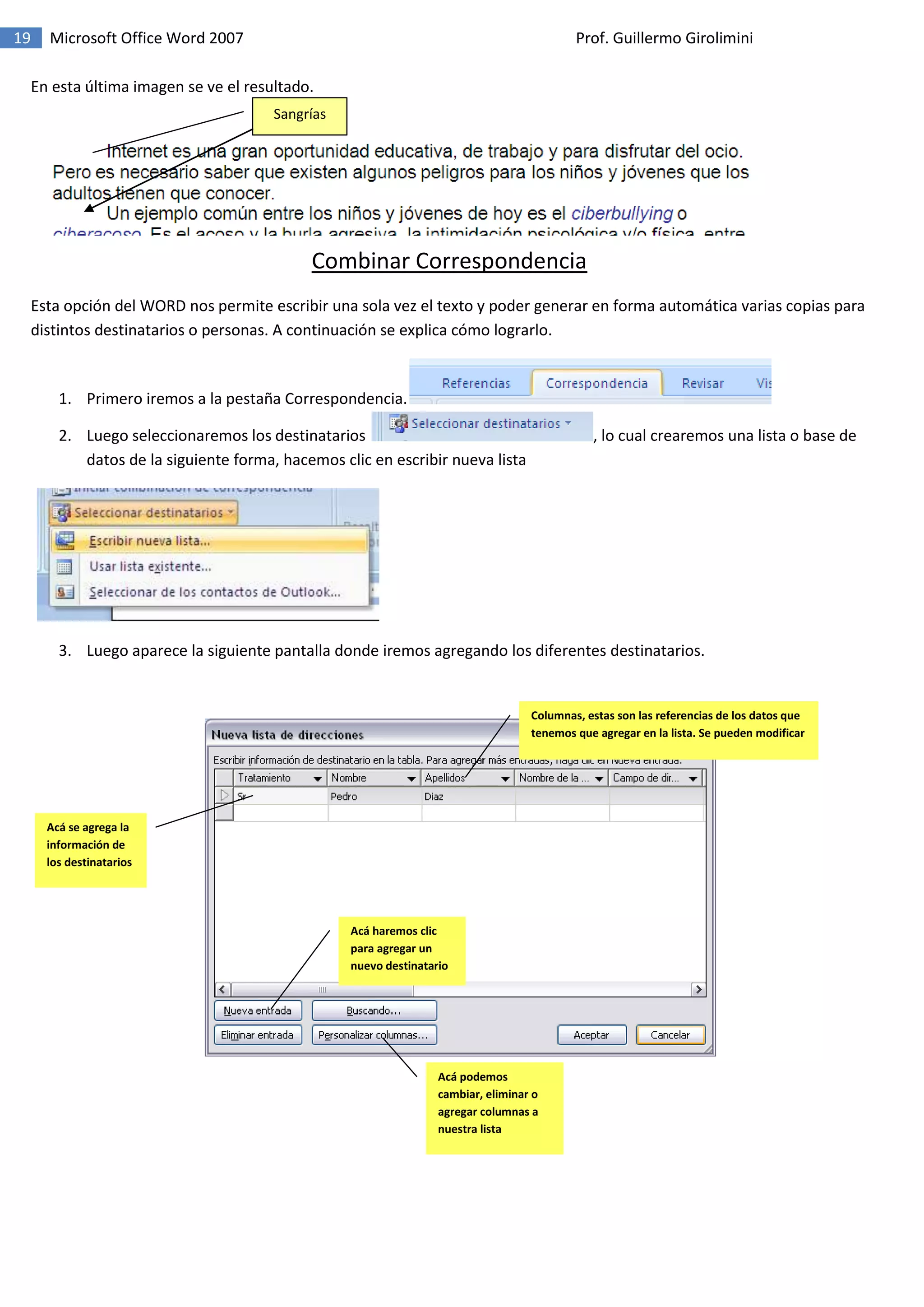 19 Microsoft Office Word 2007 Prof. Guillermo Girolimini
En esta última imagen se ve el resultado.
Combinar Correspondencia
Esta opción del WORD nos permite escribir una sola vez el texto y poder generar en forma automática varias copias para
distintos destinatarios o personas. A continuación se explica cómo lograrlo.
1. Primero iremos a la pestaña Correspondencia.
2. Luego seleccionaremos los destinatarios , lo cual crearemos una lista o base de
datos de la siguiente forma, hacemos clic en escribir nueva lista
3. Luego aparece la siguiente pantalla donde iremos agregando los diferentes destinatarios.
Acá se agrega la
información de
los destinatarios
Acá haremos clic
para agregar un
nuevo destinatario
Acá podemos
cambiar, eliminar o
agregar columnas a
nuestra lista
Columnas, estas son las referencias de los datos que
tenemos que agregar en la lista. Se pueden modificar
Sangrías
 