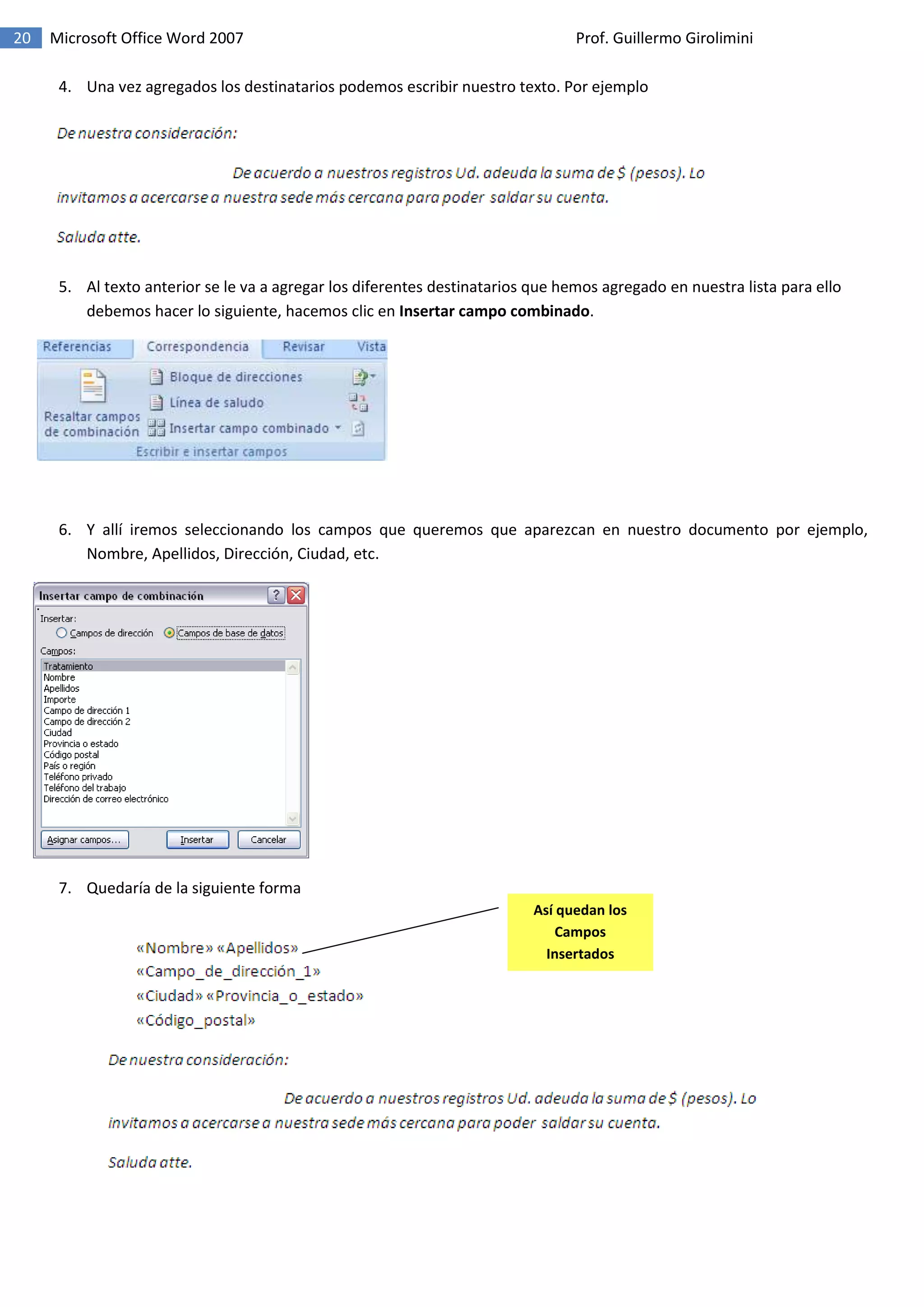 20 Microsoft Office Word 2007 Prof. Guillermo Girolimini
4. Una vez agregados los destinatarios podemos escribir nuestro texto. Por ejemplo
5. Al texto anterior se le va a agregar los diferentes destinatarios que hemos agregado en nuestra lista para ello
debemos hacer lo siguiente, hacemos clic en Insertar campo combinado.
6. Y allí iremos seleccionando los campos que queremos que aparezcan en nuestro documento por ejemplo,
Nombre, Apellidos, Dirección, Ciudad, etc.
7. Quedaría de la siguiente forma
Así quedan los
Campos
Insertados
 