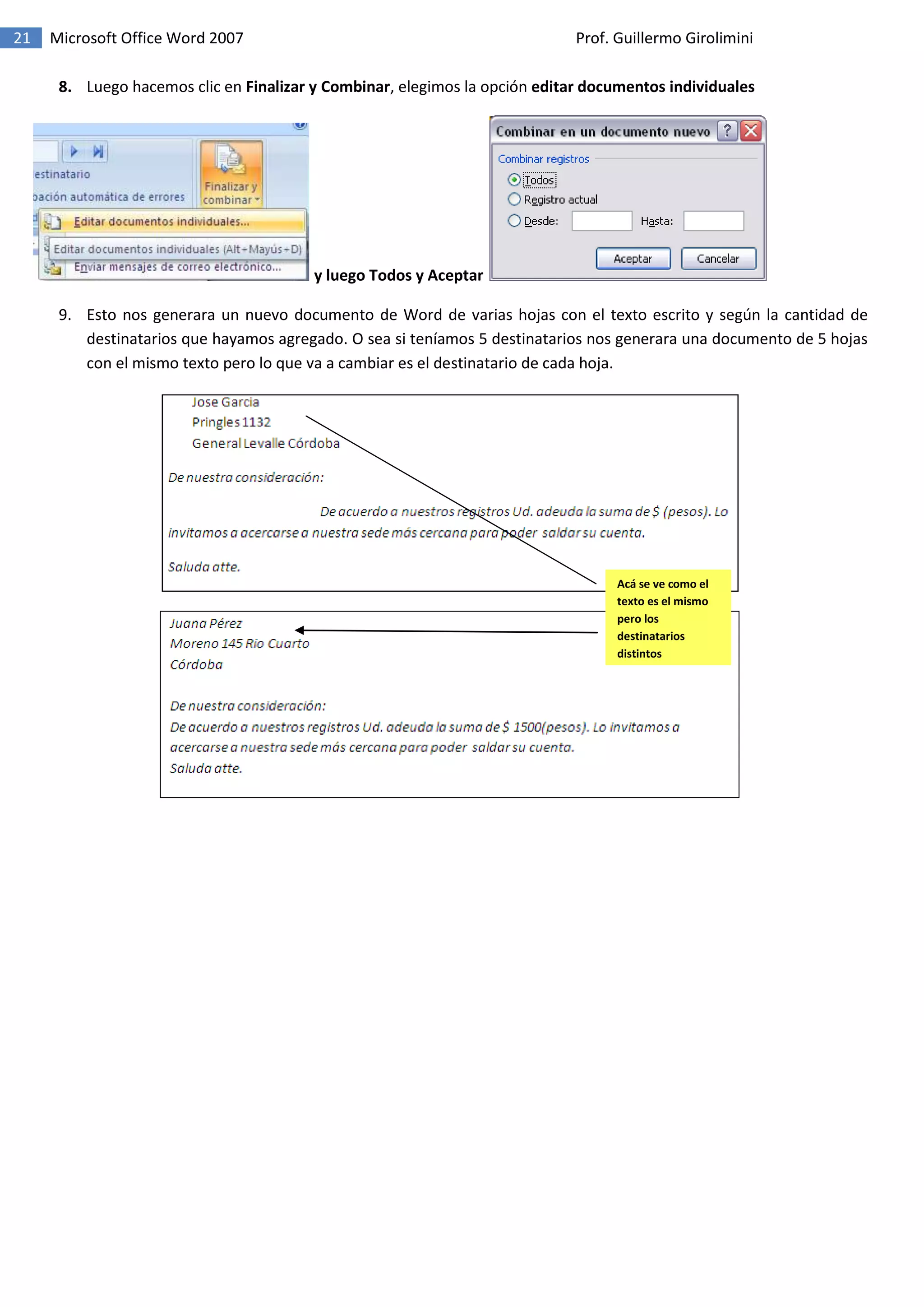21 Microsoft Office Word 2007 Prof. Guillermo Girolimini
8. Luego hacemos clic en Finalizar y Combinar, elegimos la opción editar documentos individuales
y luego Todos y Aceptar
9. Esto nos generara un nuevo documento de Word de varias hojas con el texto escrito y según la cantidad de
destinatarios que hayamos agregado. O sea si teníamos 5 destinatarios nos generara una documento de 5 hojas
con el mismo texto pero lo que va a cambiar es el destinatario de cada hoja.
Acá se ve como el
texto es el mismo
pero los
destinatarios
distintos
 