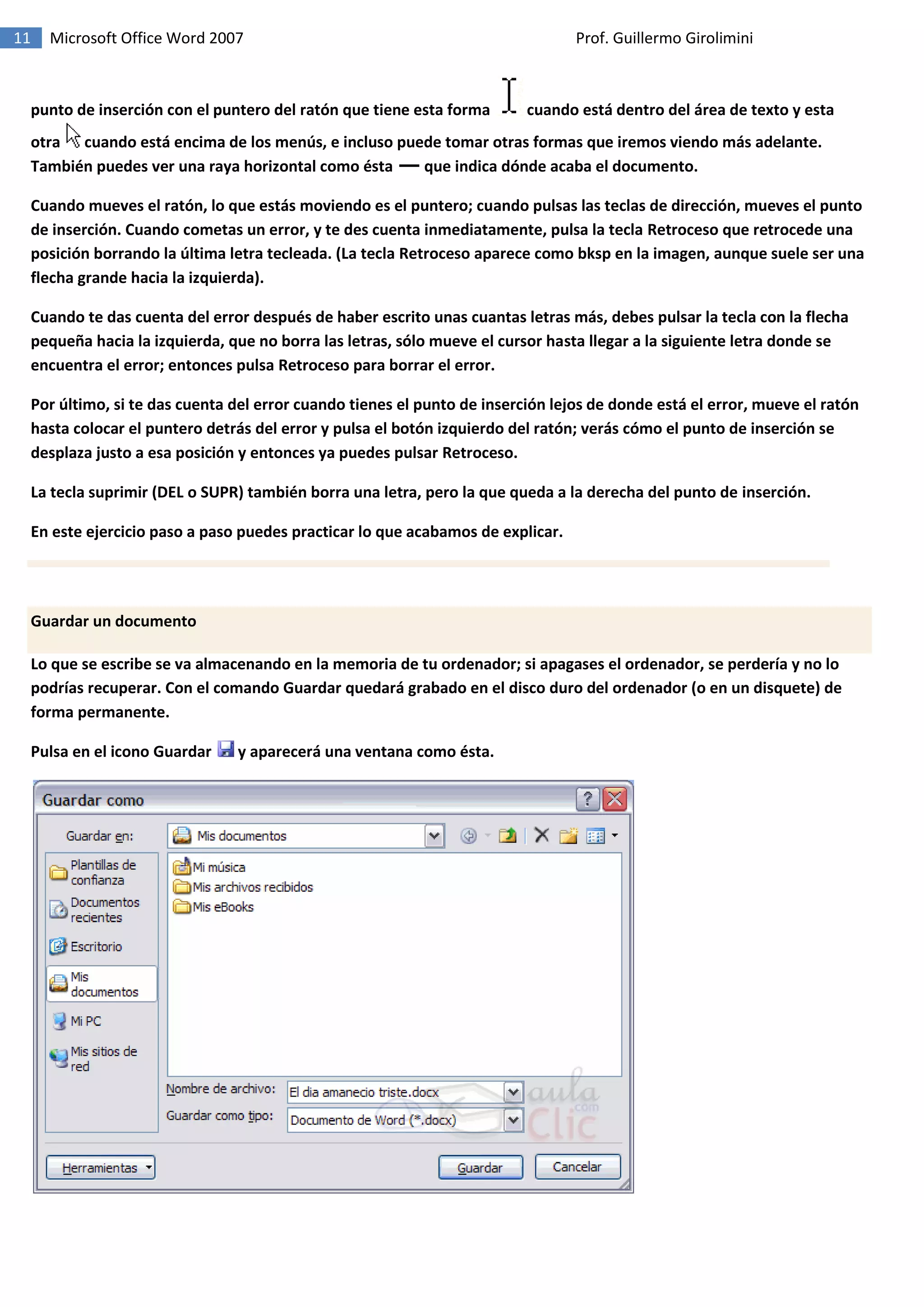 11 Microsoft Office Word 2007 Prof. Guillermo Girolimini
punto de inserción con el puntero del ratón que tiene esta forma cuando está dentro del área de texto y esta
otra cuando está encima de los menús, e incluso puede tomar otras formas que iremos viendo más adelante.
También puedes ver una raya horizontal como ésta que indica dónde acaba el documento.
Cuando mueves el ratón, lo que estás moviendo es el puntero; cuando pulsas las teclas de dirección, mueves el punto
de inserción. Cuando cometas un error, y te des cuenta inmediatamente, pulsa la tecla Retroceso que retrocede una
posición borrando la última letra tecleada. (La tecla Retroceso aparece como bksp en la imagen, aunque suele ser una
flecha grande hacia la izquierda).
Cuando te das cuenta del error después de haber escrito unas cuantas letras más, debes pulsar la tecla con la flecha
pequeña hacia la izquierda, que no borra las letras, sólo mueve el cursor hasta llegar a la siguiente letra donde se
encuentra el error; entonces pulsa Retroceso para borrar el error.
Por último, si te das cuenta del error cuando tienes el punto de inserción lejos de donde está el error, mueve el ratón
hasta colocar el puntero detrás del error y pulsa el botón izquierdo del ratón; verás cómo el punto de inserción se
desplaza justo a esa posición y entonces ya puedes pulsar Retroceso.
La tecla suprimir (DEL o SUPR) también borra una letra, pero la que queda a la derecha del punto de inserción.
En este ejercicio paso a paso puedes practicar lo que acabamos de explicar.
Guardar un documento
Lo que se escribe se va almacenando en la memoria de tu ordenador; si apagases el ordenador, se perdería y no lo
podrías recuperar. Con el comando Guardar quedará grabado en el disco duro del ordenador (o en un disquete) de
forma permanente.
Pulsa en el icono Guardar y aparecerá una ventana como ésta.
 