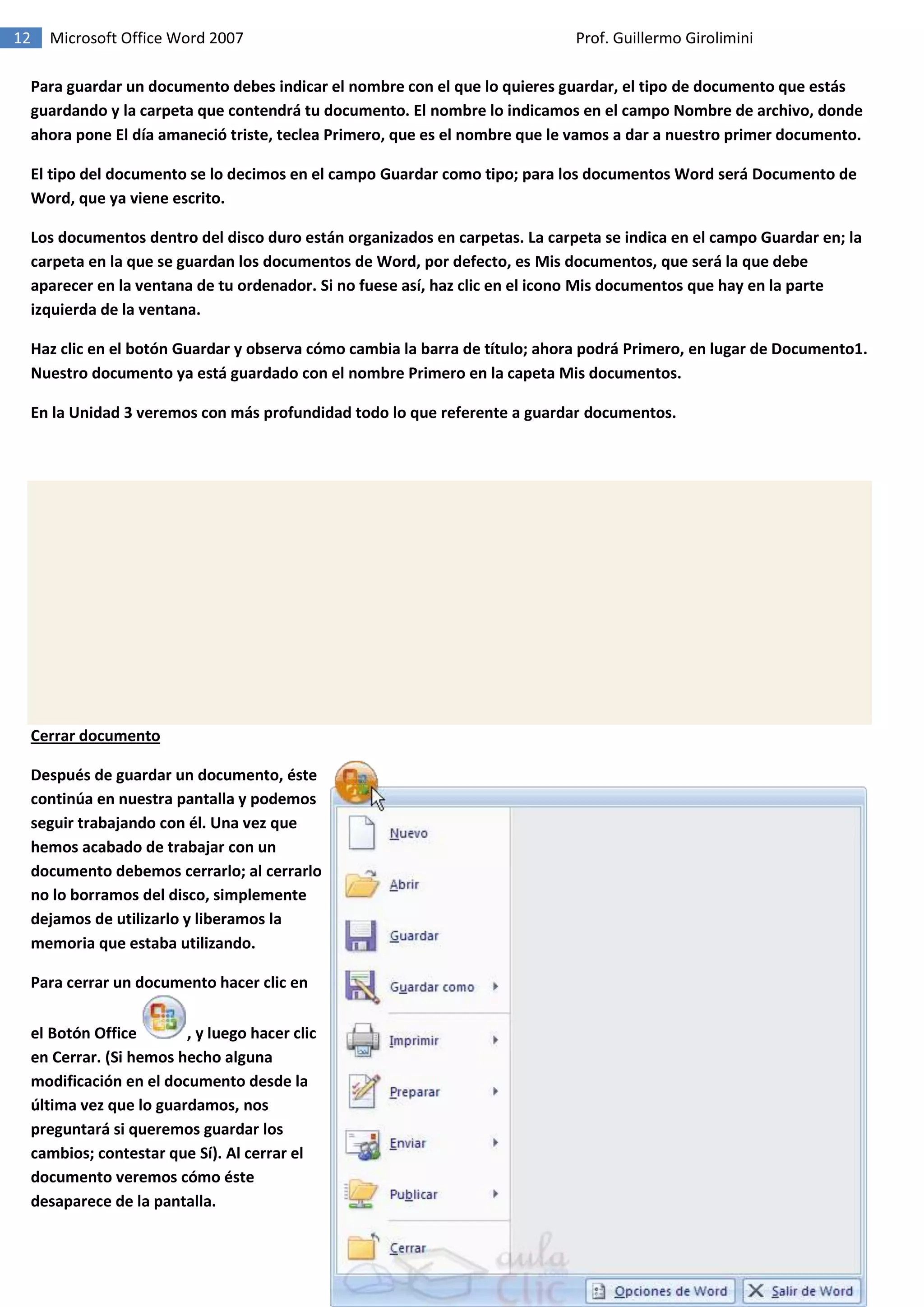 12 Microsoft Office Word 2007 Prof. Guillermo Girolimini
Para guardar un documento debes indicar el nombre con el que lo quieres guardar, el tipo de documento que estás
guardando y la carpeta que contendrá tu documento. El nombre lo indicamos en el campo Nombre de archivo, donde
ahora pone El día amaneció triste, teclea Primero, que es el nombre que le vamos a dar a nuestro primer documento.
El tipo del documento se lo decimos en el campo Guardar como tipo; para los documentos Word será Documento de
Word, que ya viene escrito.
Los documentos dentro del disco duro están organizados en carpetas. La carpeta se indica en el campo Guardar en; la
carpeta en la que se guardan los documentos de Word, por defecto, es Mis documentos, que será la que debe
aparecer en la ventana de tu ordenador. Si no fuese así, haz clic en el icono Mis documentos que hay en la parte
izquierda de la ventana.
Haz clic en el botón Guardar y observa cómo cambia la barra de título; ahora podrá Primero, en lugar de Documento1.
Nuestro documento ya está guardado con el nombre Primero en la capeta Mis documentos.
En la Unidad 3 veremos con más profundidad todo lo que referente a guardar documentos.
Cerrar documento
Después de guardar un documento, éste
continúa en nuestra pantalla y podemos
seguir trabajando con él. Una vez que
hemos acabado de trabajar con un
documento debemos cerrarlo; al cerrarlo
no lo borramos del disco, simplemente
dejamos de utilizarlo y liberamos la
memoria que estaba utilizando.
Para cerrar un documento hacer clic en
el Botón Office , y luego hacer clic
en Cerrar. (Si hemos hecho alguna
modificación en el documento desde la
última vez que lo guardamos, nos
preguntará si queremos guardar los
cambios; contestar que Sí). Al cerrar el
documento veremos cómo éste
desaparece de la pantalla.
 