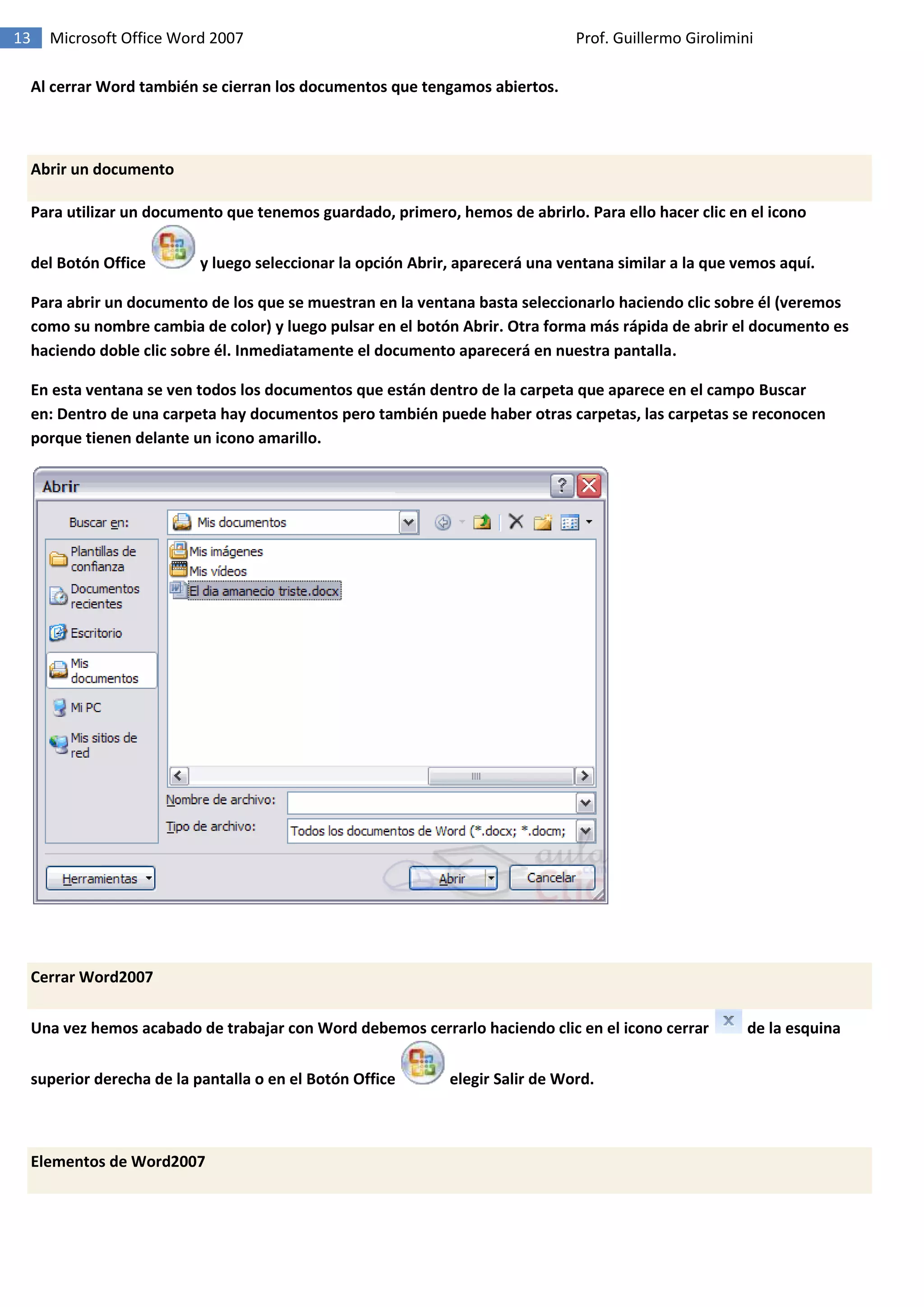 13 Microsoft Office Word 2007 Prof. Guillermo Girolimini
Al cerrar Word también se cierran los documentos que tengamos abiertos.
Abrir un documento
Para utilizar un documento que tenemos guardado, primero, hemos de abrirlo. Para ello hacer clic en el icono
del Botón Office y luego seleccionar la opción Abrir, aparecerá una ventana similar a la que vemos aquí.
Para abrir un documento de los que se muestran en la ventana basta seleccionarlo haciendo clic sobre él (veremos
como su nombre cambia de color) y luego pulsar en el botón Abrir. Otra forma más rápida de abrir el documento es
haciendo doble clic sobre él. Inmediatamente el documento aparecerá en nuestra pantalla.
En esta ventana se ven todos los documentos que están dentro de la carpeta que aparece en el campo Buscar
en: Dentro de una carpeta hay documentos pero también puede haber otras carpetas, las carpetas se reconocen
porque tienen delante un icono amarillo.
Cerrar Word2007
Una vez hemos acabado de trabajar con Word debemos cerrarlo haciendo clic en el icono cerrar de la esquina
superior derecha de la pantalla o en el Botón Office elegir Salir de Word.
Elementos de Word2007
 