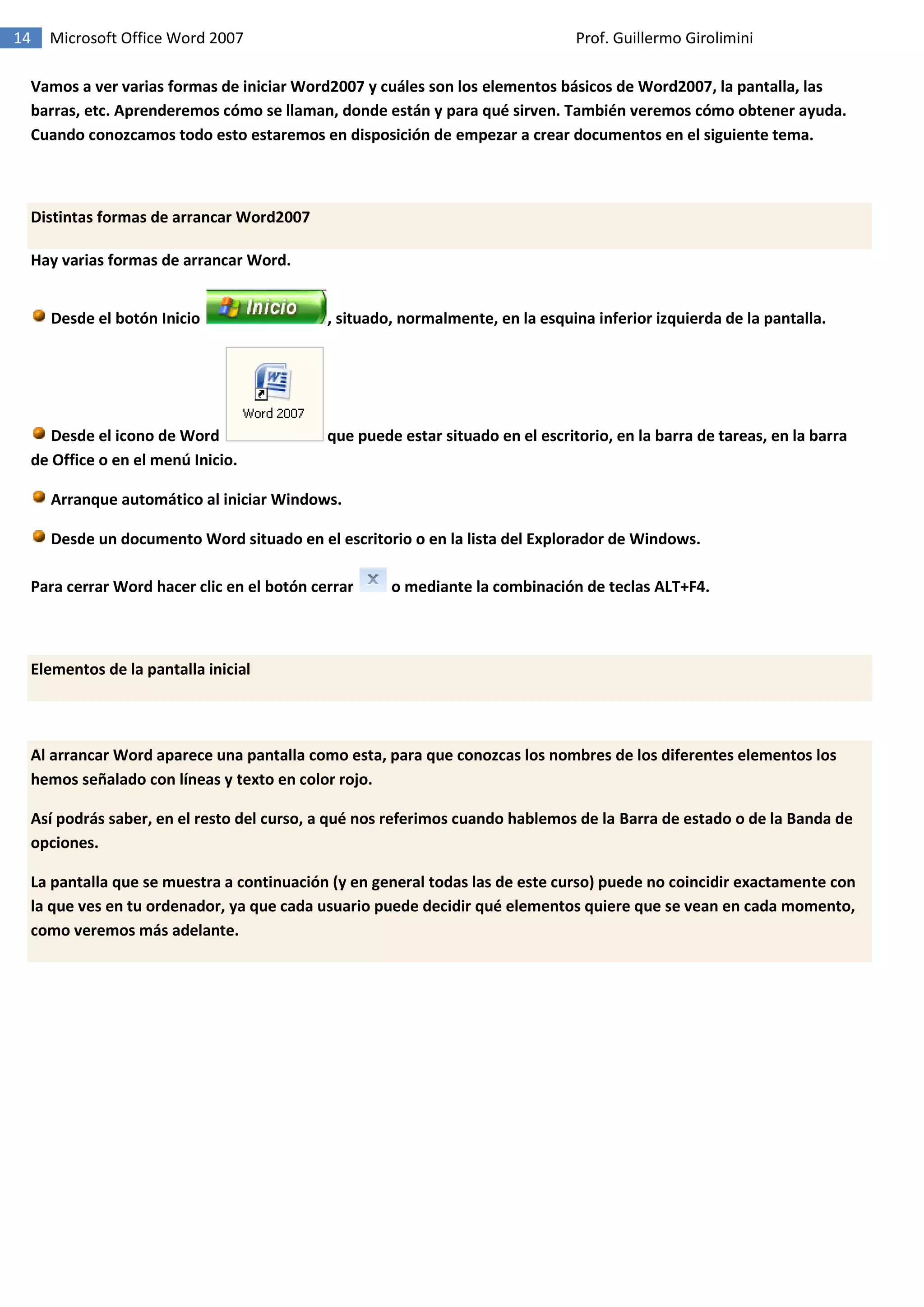 14 Microsoft Office Word 2007 Prof. Guillermo Girolimini
Vamos a ver varias formas de iniciar Word2007 y cuáles son los elementos básicos de Word2007, la pantalla, las
barras, etc. Aprenderemos cómo se llaman, donde están y para qué sirven. También veremos cómo obtener ayuda.
Cuando conozcamos todo esto estaremos en disposición de empezar a crear documentos en el siguiente tema.
Distintas formas de arrancar Word2007
Hay varias formas de arrancar Word.
Desde el botón Inicio , situado, normalmente, en la esquina inferior izquierda de la pantalla.
Desde el icono de Word que puede estar situado en el escritorio, en la barra de tareas, en la barra
de Office o en el menú Inicio.
Arranque automático al iniciar Windows.
Desde un documento Word situado en el escritorio o en la lista del Explorador de Windows.
Para cerrar Word hacer clic en el botón cerrar o mediante la combinación de teclas ALT+F4.
Elementos de la pantalla inicial
Al arrancar Word aparece una pantalla como esta, para que conozcas los nombres de los diferentes elementos los
hemos señalado con líneas y texto en color rojo.
Así podrás saber, en el resto del curso, a qué nos referimos cuando hablemos de la Barra de estado o de la Banda de
opciones.
La pantalla que se muestra a continuación (y en general todas las de este curso) puede no coincidir exactamente con
la que ves en tu ordenador, ya que cada usuario puede decidir qué elementos quiere que se vean en cada momento,
como veremos más adelante.
 