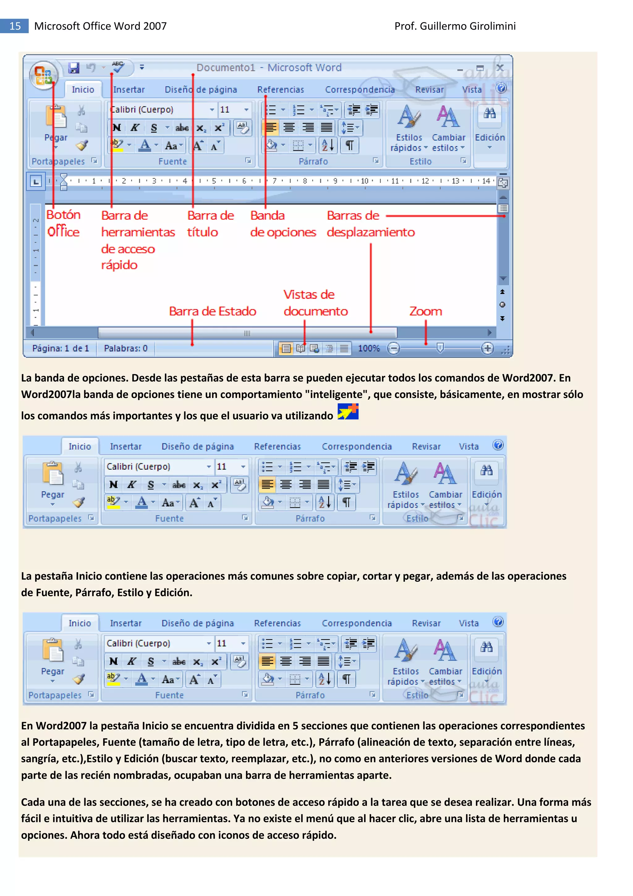 15 Microsoft Office Word 2007 Prof. Guillermo Girolimini
La banda de opciones. Desde las pestañas de esta barra se pueden ejecutar todos los comandos de Word2007. En
Word2007la banda de opciones tiene un comportamiento "inteligente", que consiste, básicamente, en mostrar sólo
los comandos más importantes y los que el usuario va utilizando
La pestaña Inicio contiene las operaciones más comunes sobre copiar, cortar y pegar, además de las operaciones
de Fuente, Párrafo, Estilo y Edición.
En Word2007 la pestaña Inicio se encuentra dividida en 5 secciones que contienen las operaciones correspondientes
al Portapapeles, Fuente (tamaño de letra, tipo de letra, etc.), Párrafo (alineación de texto, separación entre líneas,
sangría, etc.),Estilo y Edición (buscar texto, reemplazar, etc.), no como en anteriores versiones de Word donde cada
parte de las recién nombradas, ocupaban una barra de herramientas aparte.
Cada una de las secciones, se ha creado con botones de acceso rápido a la tarea que se desea realizar. Una forma más
fácil e intuitiva de utilizar las herramientas. Ya no existe el menú que al hacer clic, abre una lista de herramientas u
opciones. Ahora todo está diseñado con iconos de acceso rápido.
 