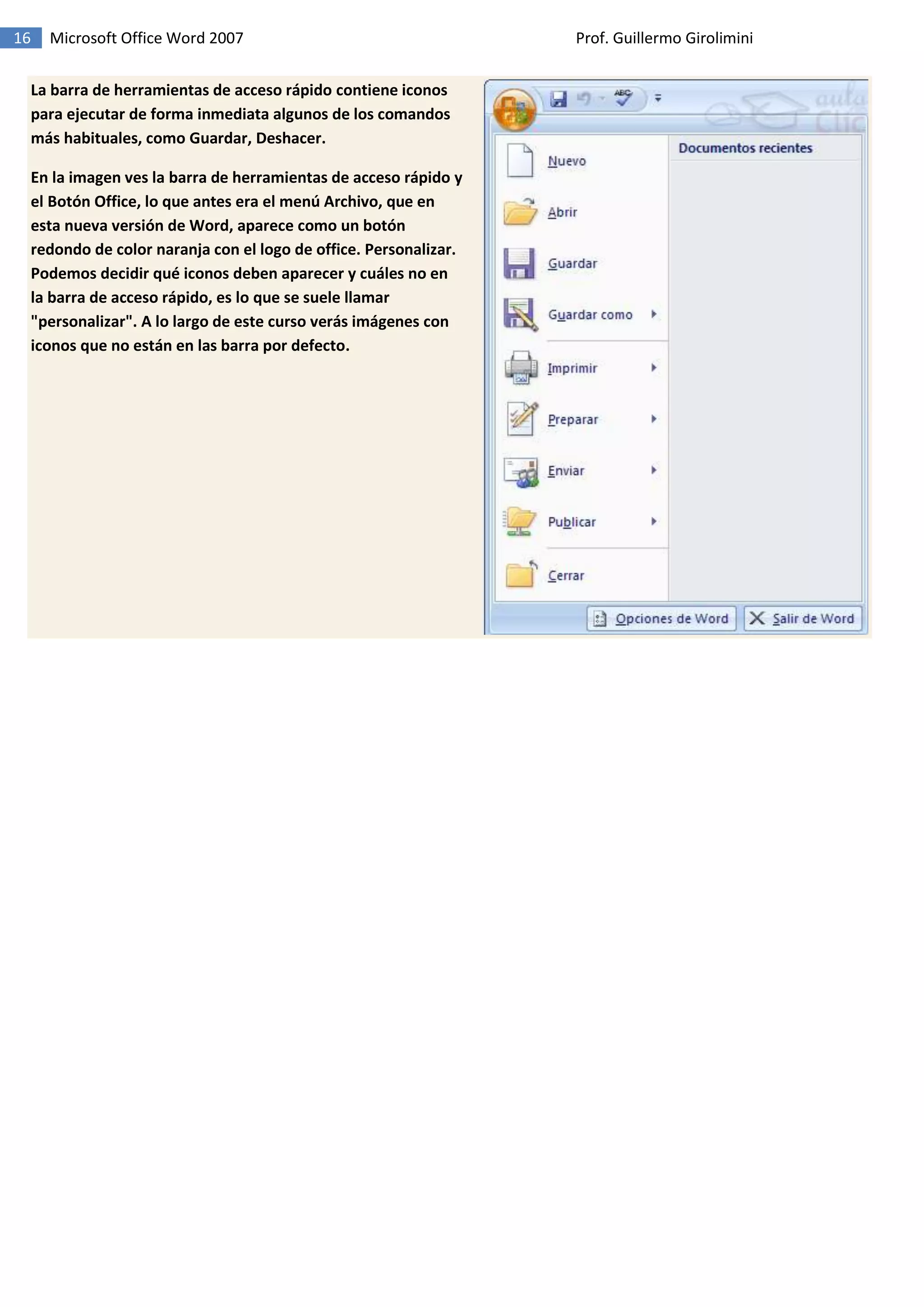 16 Microsoft Office Word 2007 Prof. Guillermo Girolimini
La barra de herramientas de acceso rápido contiene iconos
para ejecutar de forma inmediata algunos de los comandos
más habituales, como Guardar, Deshacer.
En la imagen ves la barra de herramientas de acceso rápido y
el Botón Office, lo que antes era el menú Archivo, que en
esta nueva versión de Word, aparece como un botón
redondo de color naranja con el logo de office. Personalizar.
Podemos decidir qué iconos deben aparecer y cuáles no en
la barra de acceso rápido, es lo que se suele llamar
"personalizar". A lo largo de este curso verás imágenes con
iconos que no están en las barra por defecto.
 