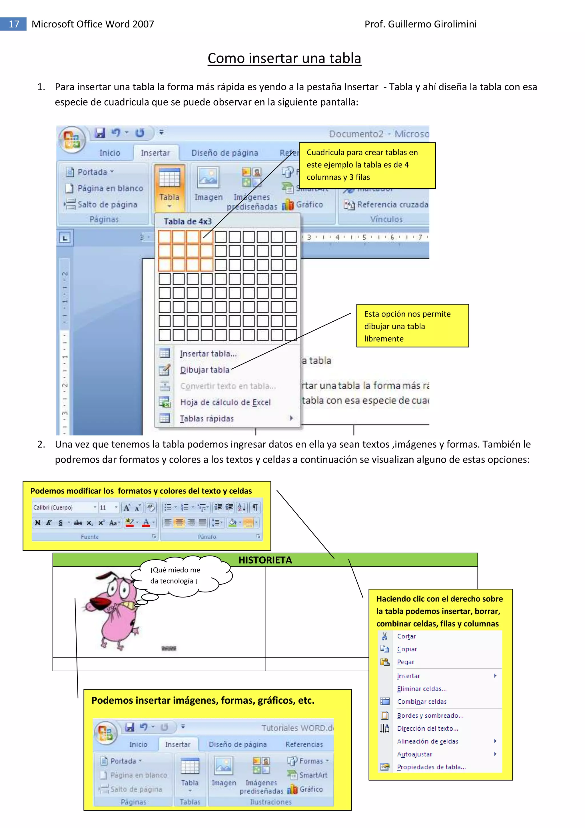 17 Microsoft Office Word 2007 Prof. Guillermo Girolimini
Como insertar una tabla
1. Para insertar una tabla la forma más rápida es yendo a la pestaña Insertar - Tabla y ahí diseña la tabla con esa
especie de cuadricula que se puede observar en la siguiente pantalla:
2. Una vez que tenemos la tabla podemos ingresar datos en ella ya sean textos ,imágenes y formas. También le
podremos dar formatos y colores a los textos y celdas a continuación se visualizan alguno de estas opciones:
HISTORIETA
Cuadricula para crear tablas en
este ejemplo la tabla es de 4
columnas y 3 filas
Esta opción nos permite
dibujar una tabla
libremente
Podemos modificar los formatos y colores del texto y celdas
Haciendo clic con el derecho sobre
la tabla podemos insertar, borrar,
combinar celdas, filas y columnas
¡Qué miedo me
da tecnología ¡
Podemos insertar imágenes, formas, gráficos, etc.
 