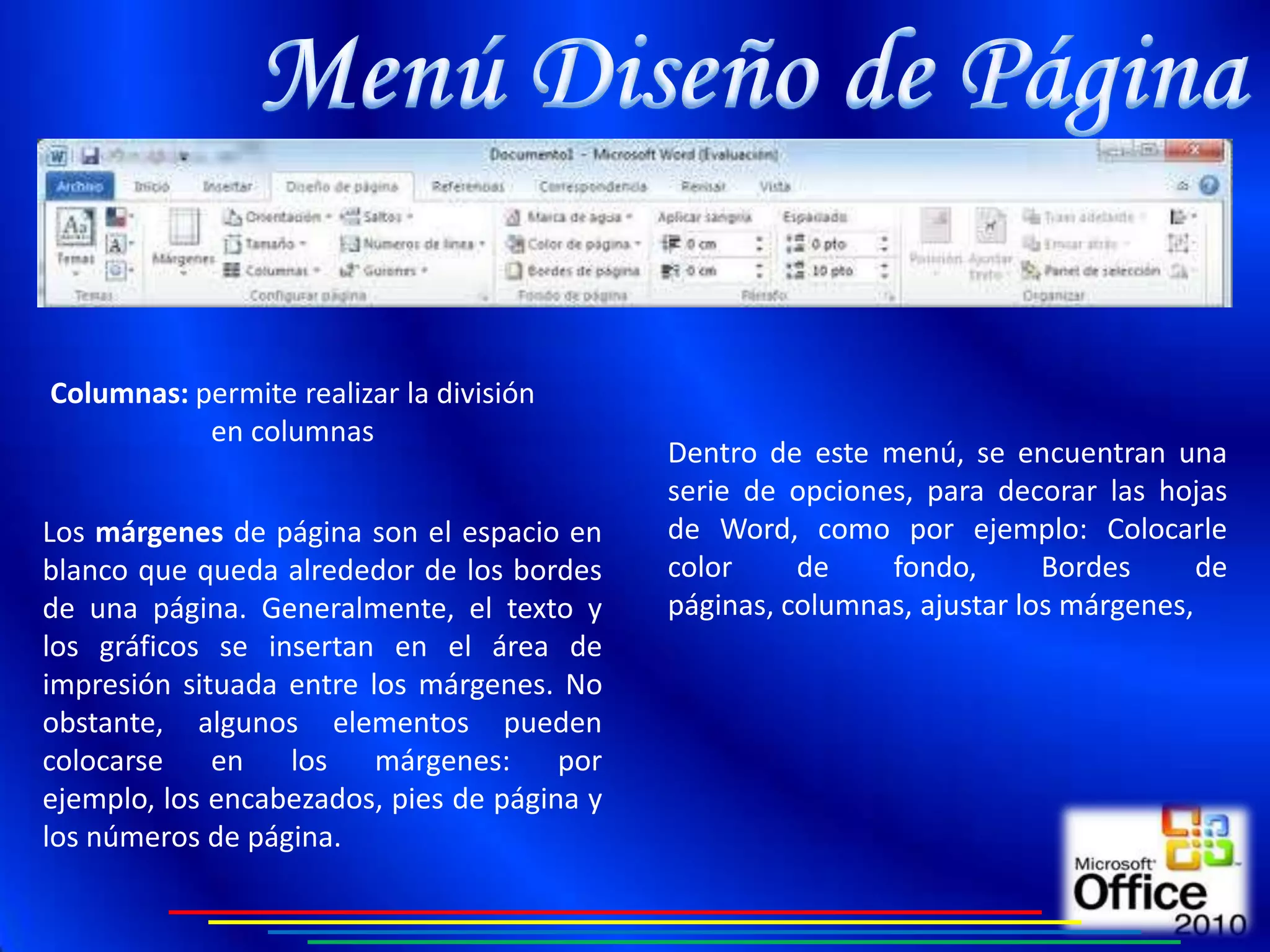 Columnas: permite realizar la división
           en columnas
                                             Dentro de este menú, se encuentran una
                                             serie de opciones, para decorar las hojas
Los márgenes de página son el espacio en     de Word, como por ejemplo: Colocarle
blanco que queda alrededor de los bordes     color     de    fondo,       Bordes      de
de una página. Generalmente, el texto y      páginas, columnas, ajustar los márgenes,
los gráficos se insertan en el área de
impresión situada entre los márgenes. No
obstante, algunos elementos pueden
colocarse    en los márgenes: por
ejemplo, los encabezados, pies de página y
los números de página.
 