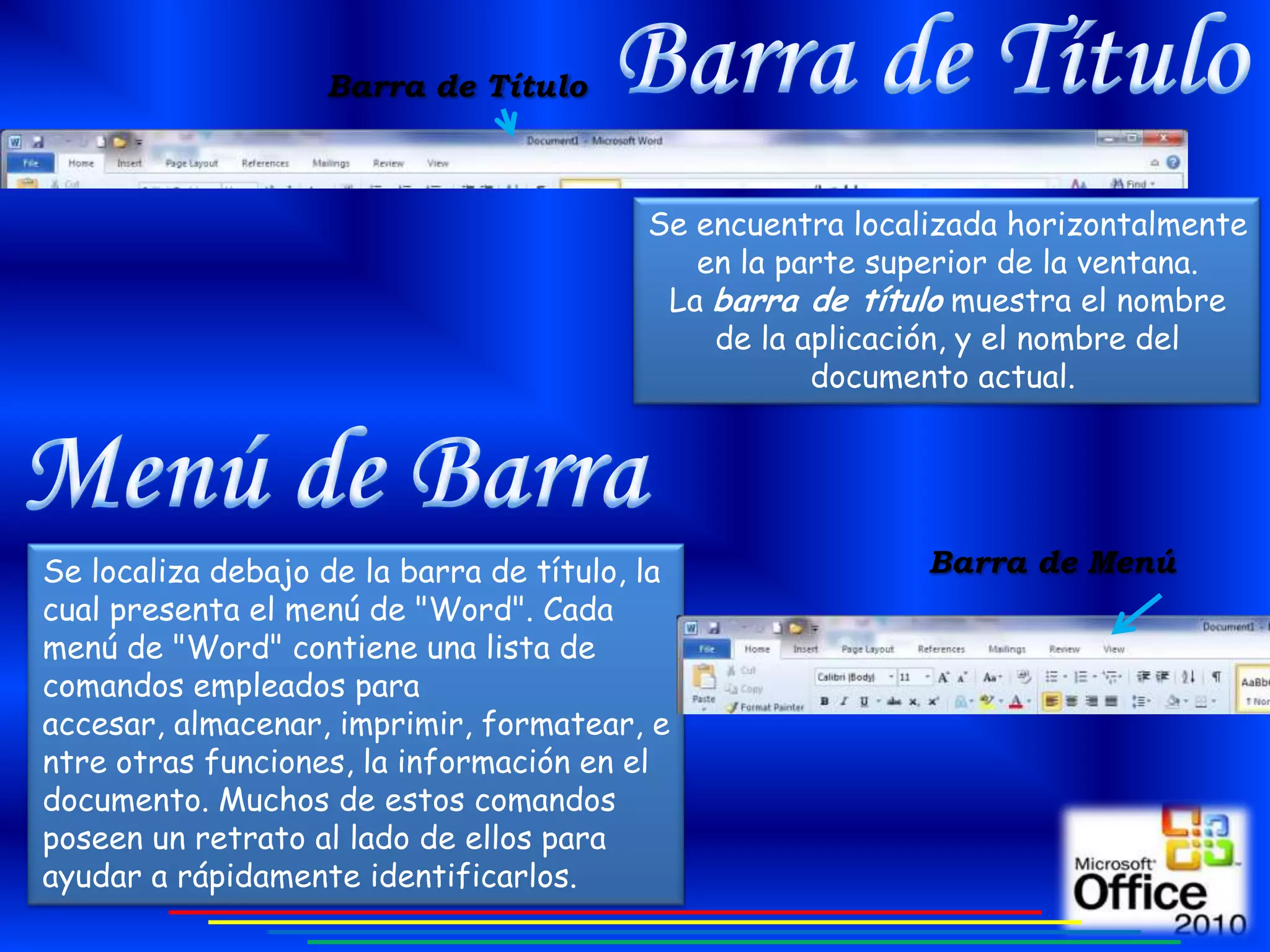 Barra de Título



                                          Se encuentra localizada horizontalmente
                                             en la parte superior de la ventana.
                                           La barra de título muestra el nombre
                                              de la aplicación, y el nombre del
                                                     documento actual.




Se localiza debajo de la barra de título, la                Barra de Menú
cual presenta el menú de "Word". Cada
menú de "Word" contiene una lista de
comandos empleados para
accesar, almacenar, imprimir, formatear, e
ntre otras funciones, la información en el
documento. Muchos de estos comandos
poseen un retrato al lado de ellos para
ayudar a rápidamente identificarlos.
 