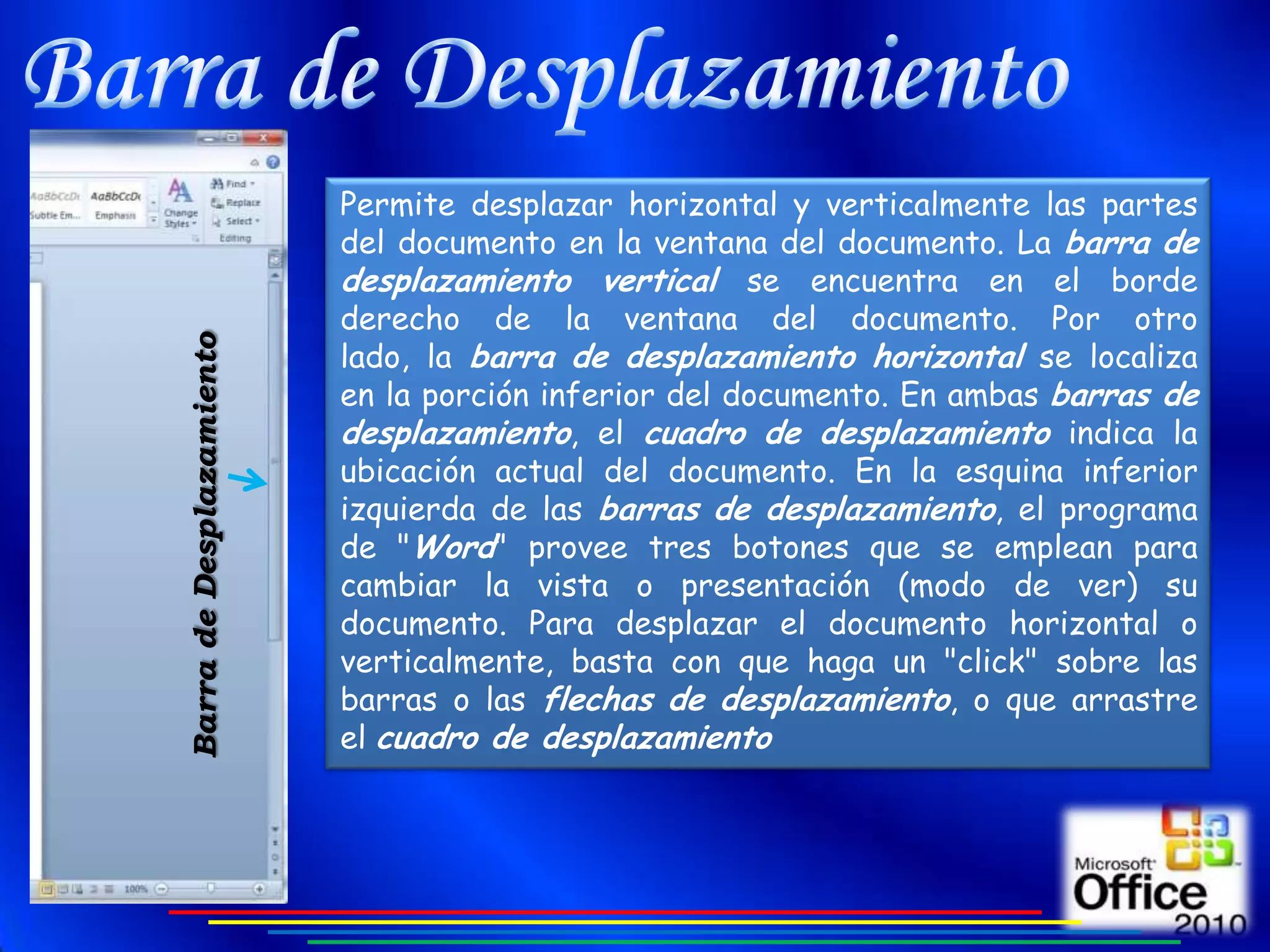Permite desplazar horizontal y verticalmente las partes
                          del documento en la ventana del documento. La barra de
                          desplazamiento vertical se encuentra en el borde
                          derecho de la ventana del documento. Por otro
                          lado, la barra de desplazamiento horizontal se localiza
Barra de Desplazamiento




                          en la porción inferior del documento. En ambas barras de
                          desplazamiento, el cuadro de desplazamiento indica la
                          ubicación actual del documento. En la esquina inferior
                          izquierda de las barras de desplazamiento, el programa
                          de "Word" provee tres botones que se emplean para
                          cambiar la vista o presentación (modo de ver) su
                          documento. Para desplazar el documento horizontal o
                          verticalmente, basta con que haga un "click" sobre las
                          barras o las flechas de desplazamiento, o que arrastre
                          el cuadro de desplazamiento
 
