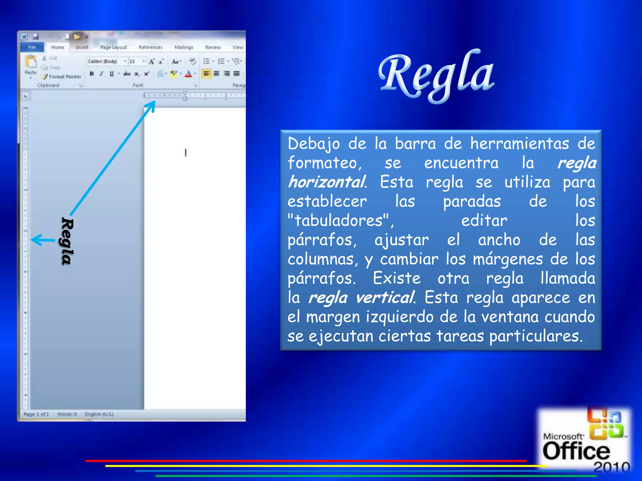 Debajo de la barra de herramientas de
        formateo, se encuentra la regla
        horizontal. Esta regla se utiliza para
        establecer     las   paradas    de    los
        "tabuladores",         editar         los
Regla




        párrafos, ajustar el ancho de las
        columnas, y cambiar los márgenes de los
        párrafos. Existe otra regla llamada
        la regla vertical. Esta regla aparece en
        el margen izquierdo de la ventana cuando
        se ejecutan ciertas tareas particulares.
 