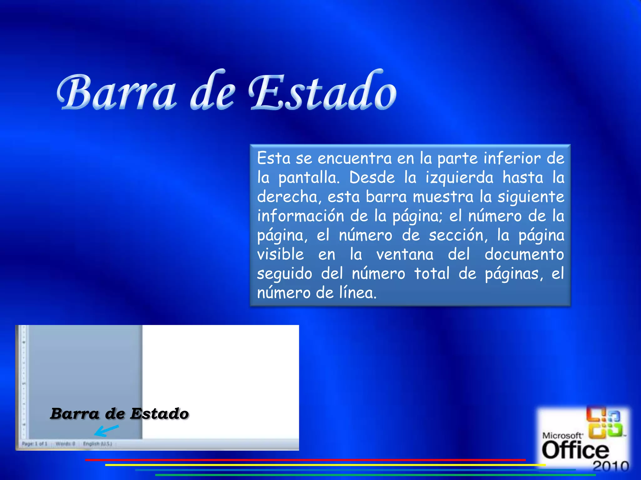 Esta se encuentra en la parte inferior de
                  la pantalla. Desde la izquierda hasta la
                  derecha, esta barra muestra la siguiente
                  información de la página; el número de la
                  página, el número de sección, la página
                  visible en la ventana del documento
                  seguido del número total de páginas, el
                  número de línea.




Barra de Estado
 