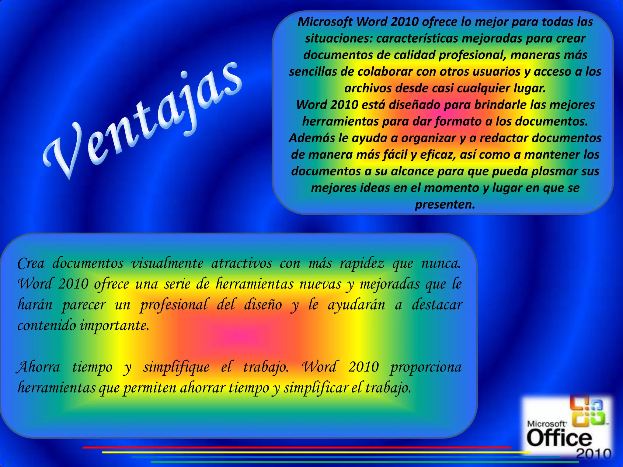 Microsoft Word 2010 ofrece lo mejor para todas las
                                            situaciones: características mejoradas para crear
                                           documentos de calidad profesional, maneras más
                                         sencillas de colaborar con otros usuarios y acceso a los
                                                    archivos desde casi cualquier lugar.
                                          Word 2010 está diseñado para brindarle las mejores
                                           herramientas para dar formato a los documentos.
                                         Además le ayuda a organizar y a redactar documentos
                                         de manera más fácil y eficaz, así como a mantener los
                                         documentos a su alcance para que pueda plasmar sus
                                             mejores ideas en el momento y lugar en que se
                                                                presenten.



Crea documentos visualmente atractivos con más rapidez que nunca.
Word 2010 ofrece una serie de herramientas nuevas y mejoradas que le
harán parecer un profesional del diseño y le ayudarán a destacar
contenido importante.

Ahorra tiempo y simplifique el trabajo. Word 2010 proporciona
herramientas que permiten ahorrar tiempo y simplificar el trabajo.
 