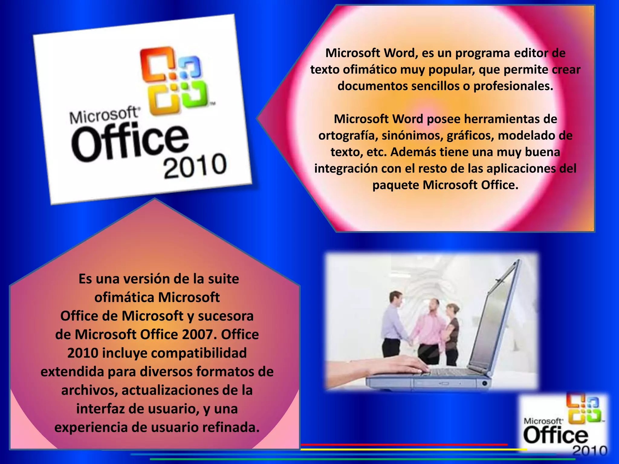 Microsoft Word, es un programa editor de
                                      texto ofimático muy popular, que permite crear
                                           documentos sencillos o profesionales.

                                          Microsoft Word posee herramientas de
                                       ortografía, sinónimos, gráficos, modelado de
                                         texto, etc. Además tiene una muy buena
                                      integración con el resto de las aplicaciones del
                                                 paquete Microsoft Office.




      Es una versión de la suite
         ofimática Microsoft
   Office de Microsoft y sucesora
  de Microsoft Office 2007. Office
    2010 incluye compatibilidad
extendida para diversos formatos de
   archivos, actualizaciones de la
     interfaz de usuario, y una
  experiencia de usuario refinada.
 